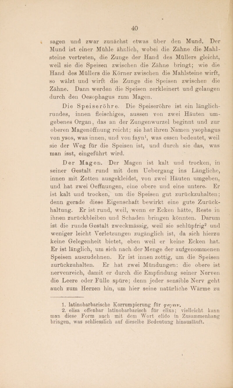 sagen und zwar zunächst etwas über den Mund. Der Mund ist einer Mühle ähnlich, wobei die Zähne die Mahl¬ steine vertreten, die Zunge der Hand des Müllers gleicht, weil sie die Speisen zwischen die Zähne bringt; wie die Hand des Müllers die Körner zwischen die Mahlsteine wirft, so wälzt und wirft die Zunge die Speisen zwischen die Zähne. Dann werden die Speisen zerkleinert und gelangen durch den Oesophagus zum Magen. Die Speiseröhre. Die Speiseröhre ist ein länglich¬ rundes, innen fleischiges, aussen von zwei Häuten um¬ gebenes Organ, das an der Zungenwurzel beginnt und zur oberen Magenöffnung reicht; sie hat ihren Namen ysophagus von ysos, was innen, und vonfayn1, was essen bedeutet, weil sie der Weg für die Speisen ist, und durch sie das, was man isst, eingeführt wird. Der Magen. Der Magen ist kalt und trocken, in seiner Gestalt rund mit dem Uebergang ins Längliche, innen mit Zotten ausgekleidet, von zwei Häuten umgeben, und hat zwei Oeffnungen, eine obere und eine untere. Er ist kalt und trocken, um die Speisen gut zurückzuhalten; denn gerade diese Eigenschaft bewirkt eine gute Zurück¬ haltung. Er ist rund, weil, wenn er Ecken hätte, Reste in ihnen Zurückbleiben und Schaden bringen könnten. Darum ist die runde Gestalt zweckmässig, weil sie schlüpfrig2 und weniger leicht Verletzungen zugänglich ist, da sich hierzu keine Gelegenheit bietet, eben weil er keine Ecken hat. Er ist länglich, um sich nach der Menge der aufgenommenen Speisen auszudehnen. Er ist innen zottig, um die Speisen zurückzuhalten. Er hat zwei Mündungen: die obere ist nervenreich, damit er durch die Empfindung seiner Nerven die Leere oder Fülle spüre; denn jeder sensible Nerv geht auch zum Herzen hin, um hier seine natürliche Wärme zu 1. latinobarbarische Korrumpierung für yayeir. 2. elisa offenbar latinobarbarisch für elixa; vielleicht kann inan diese Form auch mit dem Wort elido in Zusammenhang bringen, was schliesslich auf dieselbe Bedeutung hinausläuft. 1