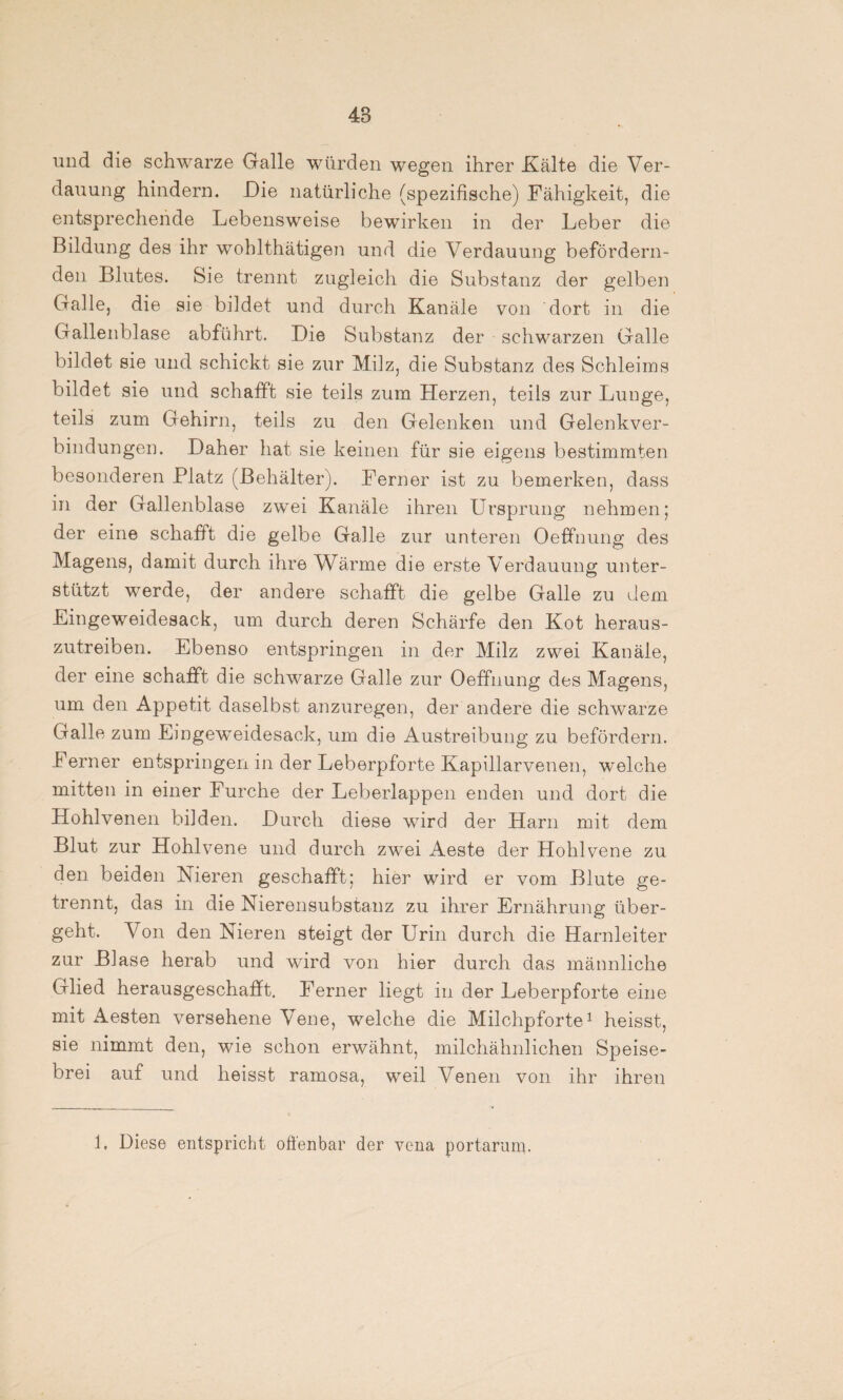und die schwarze Galle würden wegen ihrer Kälte die Ver¬ dauung hindern. Die natürliche (spezifische) Fähigkeit, die entsprechende Lebensweise bewirken in der Leber die Bildung des ihr wohlthätigen und die Verdauung befördern¬ den Blutes. Sie trennt zugleich die Substanz der gelben Galle, die sie bildet und durch Kanäle von dort in die Gallenblase abführt. Die Substanz der schwarzen Galle bildet sie und schickt sie zur Milz, die Substanz des Schleims bildet sie und schafft sie teils zum Herzen, teils zur Lunge, teils zum Gehirn, teils zu den Gelenken und Gelenkver¬ bindungen. Daher hat sie keinen für sie eigens bestimmten besonderen Platz (Behälter). Ferner ist zu bemerken, dass in der Gallenblase zwei Kanäle ihren Ursprung nehmen; der eine schafft die gelbe Galle zur unteren Oeffnung des Magens, damit durch ihre Wärme die erste Verdauung unter¬ stützt werde, der andere schafft die gelbe Galle zu dem Eingeweidesack, um durch deren Schärfe den Kot heraus¬ zutreiben. Ebenso entspringen in der Milz zwei Kanäle, der eine schafft die schwarze Galle zur Oeffnung des Magens, um den Appetit daselbst anzuregen, der andere die schwarze Galle zum Eingeweidesack, um die Austreibung zu befördern. Ferner entspringen in der Leberpforte Kapillarvenen, welche mitten in einer Furche der Leberlappen enden und dort die Hohlvenen bilden. Durch diese wird der Harn mit dem Blut zur Hohlvene und durch zwei Aeste der Hohlvene zu den beiden Nieren geschafft; hier wird er vom Blute ge¬ trennt, das in die Nierensubstanz zu ihrer Ernährung über¬ geht. Von den Nieren steigt der Urin durch die Harnleiter zur Blase herab und wird von hier durch das männliche Glied herausgeschafft. Ferner liegt in der Leberpforte eine mit Aesten versehene Vene, welche die Milchpforte1 heisst, sie nimmt den, wie schon erwähnt, milchähnlichen Speise¬ brei auf und heisst ramosa, weil Venen von ihr ihren 1, Diese entspricht offenbar der vena portarum.