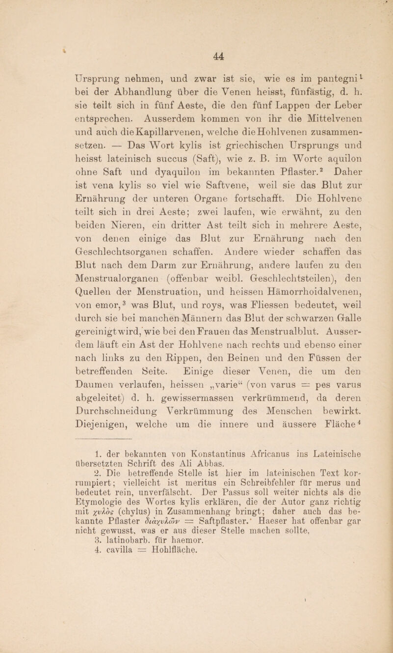 Ursprung nehmen, und zwar ist sie, wie es im pantegni1 bei der Abhandlung über die Venen heisst, fünfästig, d. h. sie teilt sich in fünf Aeste, die den fünf Lappen der Leber entsprechen. Ausserdem kommen von ihr die Mittelvenen und auch dieKapillarveimn, welche die Hohlvenen zusammen¬ setzen. — Das Wort kylis ist griechischen Ursprungs und heisst lateinisch succus (Saft), wie z. B. im Worte aquilon ohne Saft und dyaquilon im bekannten Pflaster.2 Daher ist vena kylis so viel wie Saftvene, weil sie das Blut zur Ernährung der unteren Organe fortschafft. Die Hohlvene teilt sich in drei Aeste; zwei laufen, wie erwähnt, zu den beiden Nieren, ein dritter Ast teilt sich in mehrere Aeste, von denen einige das Blut zur Ernährung nach den Geschlechtsorganen schaffen. Andere wieder schaffen das Blut nach dem Darm zur Ernährung, andere laufen zu den Menstrualorganen (offenbar weibl. Geschlechtsteilen), den Quellen der Menstruation, und heissen Hämorrhoidalvenen, von emor,3 was Blut, und roys, was Fliessen bedeutet, weil durch sie bei manchen Männern das Blut der schwarzen Galle gereinigt wird,wie bei den Frauen das Menstrualblut. Ausser¬ dem läuft ein Ast der Hohlvene nach rechts und ebenso einer nach links zu den Hippen, den Beinen und den Füssen der betreffenden Seite. Einige dieser Venen, die um den Daumen verlaufen, heissen „varieu (von varus = pes varus abgeleitet) d. h. gewissermassen verkrümmend, da deren Durchschneidung Verkrümmung des Menschen bewirkt. Diejenigen, welche um die innere und äussere Fläche4 1. der bekannten von Konstantinus Africanus ins Lateinische übersetzten Schrift des Ali Abbas. 2. Die betreffende Stelle ist hier im lateinischen Text kor- rumpiert; vielleicht ist meritus ein Schreibfehler für merus und bedeutet rein, unverfälscht. Der Passus soll weiter nichts als die Etymologie des Wortes kylis erklären, die der Autor ganz richtig mit %vlbs (chylus) in Zusammenhang bringt; daher auch das be¬ kannte Pflaster diaxvlaiv — Saftpflaster.' Haeser hat offenbar gar nicht gewusst, was er aus dieser Stelle machen sollte, 3. latinobarb. für haemor. 4. cavilla Hohlfläche.