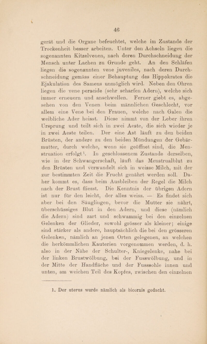 gerät und die Organe befeuchtet, welche im Zustande der Trockenheit besser arbeiten. Unter den Achseln liegen die sogenannten Kitzelvenen, nach deren Durchschneidung der Mensch unter Lachen zu Grunde geht. An den Schläfen liegen die sogenannten vene juveniles, nach deren Durch¬ schneidung gemäss einer Behauptung des Hippokrates die Ejakulation des Samens unmöglich wird. Neben den Ohren liegen die vene peracide (sehr scharfen Adern), welche sich immer erneuern und anschwellen. Ferner giebt es, abge¬ sehen von den Venen beim männlichen Geschlecht, vor allem eine Vene bei den Frauen, welche nach Galen die weibliche Ader heisst. Diese nimmt von der Leber ihren Ursprung und teilt sich in zwei Aeste, die sich wieder je in zwei Aeste teilen. Der eine Ast läuft zu den beiden Brüsten, der andere zu den beiden Mündungen der Gebär¬ mutter, durch welche, wenn sie geöffnet sind, die Men¬ struation erfolgt1. In geschlossenem Zustande derselben, wie in der Schwangerschaft, läuft das Menstrualblut zu den Brüsten und verwandelt sich in weisse Milch, mit der / zur bestimmten Zeit die Frucht genährt werden soll. Da¬ her kommt es, dass beim Ausbleiben der Kegel die Milch nach der Brust fliesst. Die Kenntnis der übrigen Adern ist nur für den leicht, der alles weiss. — Es findet sich aber bei den Säuglingen, bevor die Mutter sie nährt, überschüssiges Blut in den Adern, und diese (nämlich die Adern) sind zart und schwammig bei den einzelnen Gelenken der Glieder, sowohl grösser als kleiner; einige sind stärker als andere, hauptsächlich die bei den grösseren Gelenken, nämlich an jenen Orten gelegenen, an welchen die herkömmlichen Kauterien vorgenommen werden, d. h. also in der Nähe der Schulter-, Kniegelenke, nahe bei der linken Brustwölbung, bei der Fusswölbung, und in der Mitte der Handfläche und der Fusssohle innen und unten, am weichen Teil des Kopfes, zwischen den einzelnen 1. Der uterus wurde nämlich als bicornis gedacht. I