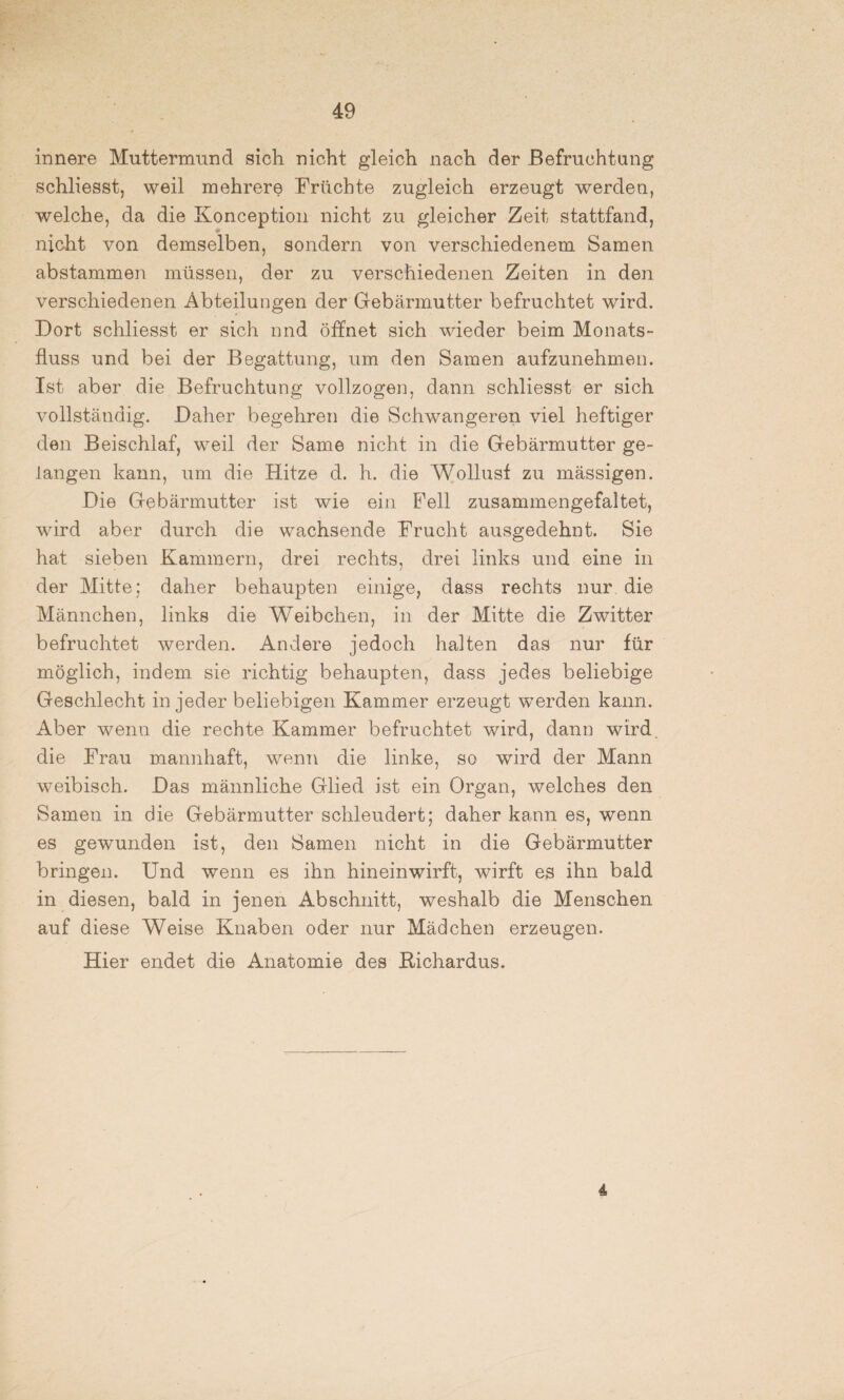 innere Muttermund sich nicht gleich nach der Befruchtung schliesst, weil mehrere Früchte zugleich erzeugt werden, welche, da die Konception nicht zu gleicher Zeit stattfand, nicht von demselben, sondern von verschiedenem Samen abstammen müssen, der zu verschiedenen Zeiten in den verschiedenen Abteilungen der Gebärmutter befruchtet wird. Dort schliesst er sich nnd öffnet sich wieder beim Monats¬ fluss und bei der Begattung, um den Samen aufzunehmen. Ist aber die Befruchtung vollzogen, dann schliesst er sich vollständig. Daher begehren die Schwangeren viel heftiger den Beischlaf, weil der Same nicht in die Gebärmutter ge¬ langen kann, um die Hitze d. h. die Wollust zu mässigen. Die Gebärmutter ist wie ein Fell zusammengefaltet, wird aber durch die wachsende Frucht ausgedehnt. Sie hat sieben Kammern, drei rechts, drei links und eine in der Mitte; daher behaupten einige, dass rechts nur die Männchen, links die Weibchen, in der Mitte die Zwitter befruchtet werden. Andere jedoch halten das nur für möglich, indem sie richtig behaupten, dass jedes beliebige Geschlecht in jeder beliebigen Kammer erzeugt werden kann. Aber wenn die rechte Kammer befruchtet wird, dann wird die Frau mannhaft, wenn die linke, so wird der Mann weibisch. Das männliche Glied ist ein Organ, welches den Samen in die Gebärmutter schleudert; daher kann es, wenn es gewunden ist, den Samen nicht in die Gebärmutter bringen. Und wenn es ihn hinein wirft, wirft es ihn bald in diesen, bald in jenen Abschnitt, weshalb die Menschen auf diese Weise Knaben oder nur Mädchen erzeugen. Hier endet die Anatomie des Bichardus. 4