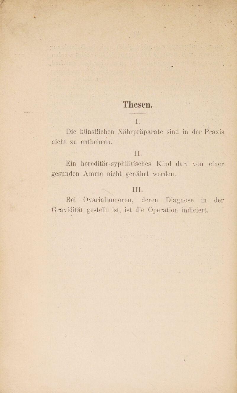 Thesen. i. Die künstlichen Nährpräparate sind in der Praxis nicht zu entbehren. II. Ein hereditär-syphilitisches Kind darf von einer gesunden Amme nicht genährt werden. III. Bei Ovarialtumoren, deren Diagnose in der Gravidität gestellt ist, ist die Operation indieiert.