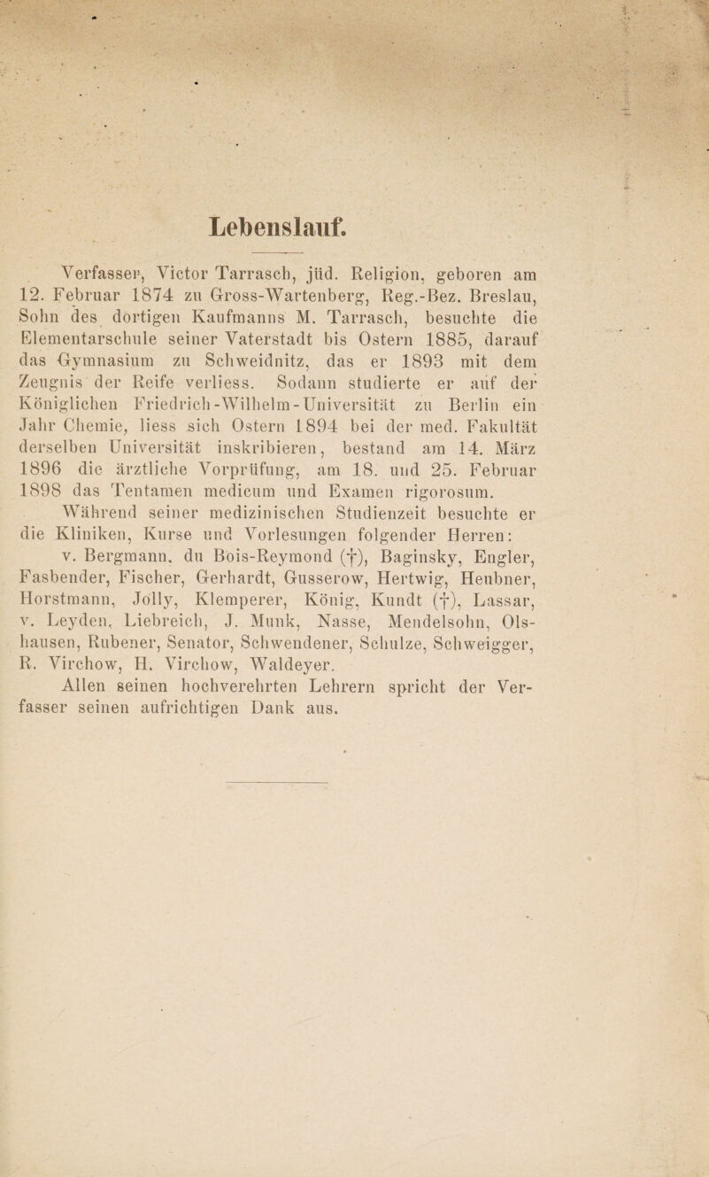 Lebenslauf. Verfasser, Victor Tarrasch, jtid. Religion, geboren am 12. Februar 1874 zu Gross-Wartenberg, Reg.-Bez. Breslau, Sohn des dortigen Kaufmanns M. Tarrasch, besuchte die Elementarschule seiner Vaterstadt bis Ostern 1885, darauf das Gymnasium zu Schweidnitz, das er 1893 mit dem Zeugnis der Reife verliess. Sodann studierte er auf der Königlichen Friedrich-Wilhelm-Universität zu Berlin ein Jahr Chemie, liess sich Ostern 1894 bei der med. Fakultät derselben Universität inskribieren, bestand am 14. März 1896 die ärztliche Vorprüfung, am 18. und 25. Februar 1898 das Tentamen medicum und Examen rigorosum. Während seiner medizinischen Studienzeit besuchte er die Kliniken, Kurse und Vorlesungen folgender Herren: v. Bergmann, du Bois-Reymond (f), Baginsky, Engler, Fasbender, Fischer, Gerhardt, Gusserow, Hertwig, Heubner, Horstmann, Jolly, Klemperer, König, Kundt (f), Lassar, v. Leyden, Liebreich, J. Munk, Nasse, Mendelsohn, Ols- hausen, Rubener, Senator, Schwendener, Schulze, Schweigger, R. Virchow, H. Virchow, Waldeyer. Allen seinen hochverehrten Lehrern spricht der Ver¬ fasser seinen aufrichtigen Dank aus.