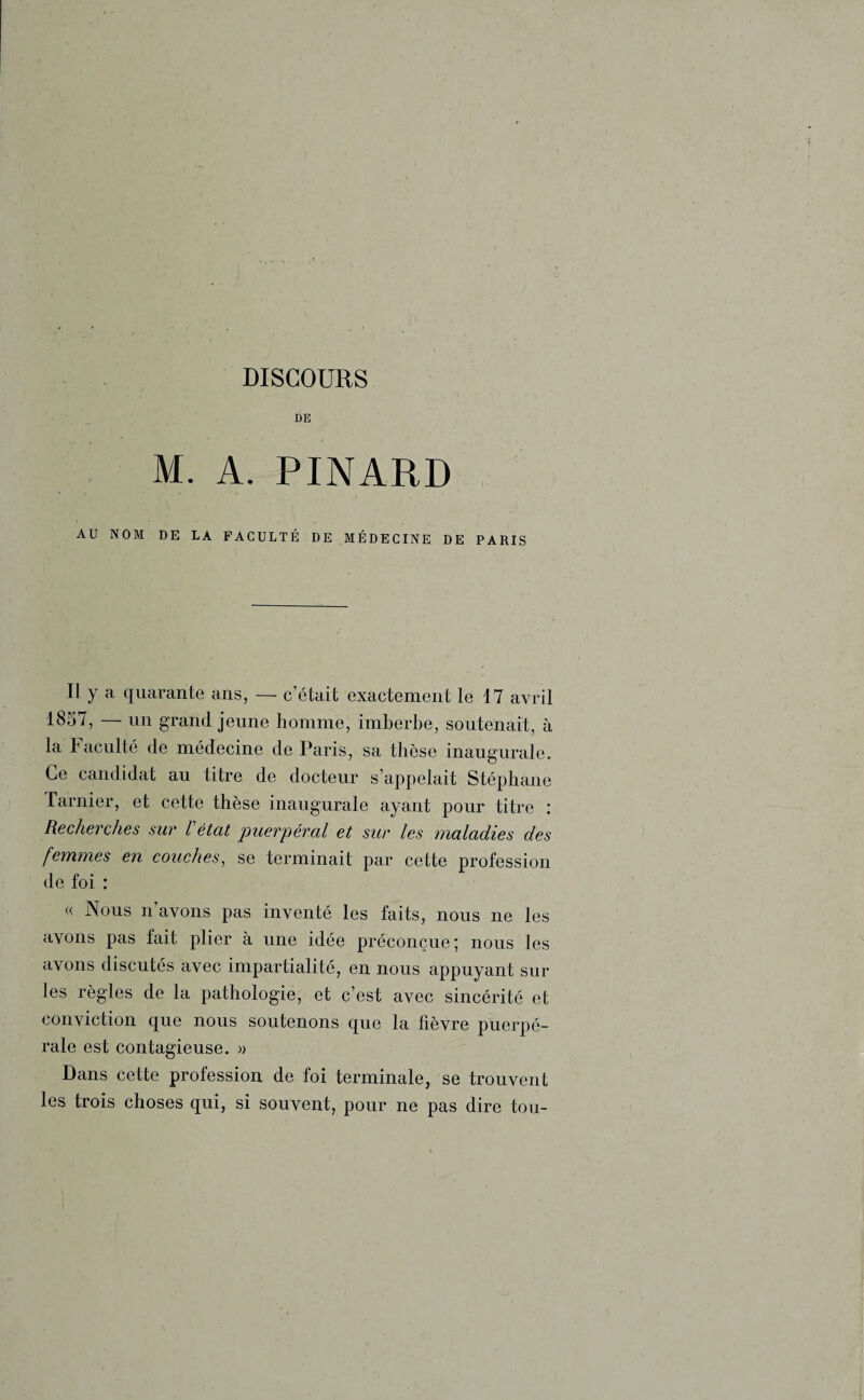 DISCOURS DE M. A. PINARD AU NOM DE LA FACULTÉ DE MÉDECINE DE PARIS Il y a quarante ans, — c’était exactement le 17 avril 1857, — un grand jeune homme, imberbe, soutenait, à la Faculté de médecine de Paris, sa thèse inaugurale. Ce candidat au titre de docteur s’appelait Stéphane l'armer, et cette thèse inaugurale ayant pour titre : Recherches sur l'état puerpéral et sur les maladies des femmes en couches, se terminait par cette profession de foi : « Nous n avons pas inventé les faits, nous ne les avons pas fait plier à une idée préconçue; nous les avons discutés avec impartialité, en nous appuyant sur les règles de la pathologie, et c’est avec sincérité et conviction que nous soutenons que la fièvre puerpé¬ rale est contagieuse. » Dans cette profession de foi terminale, se trouvent les trois choses qui, si souvent, pour ne pas dire tou-
