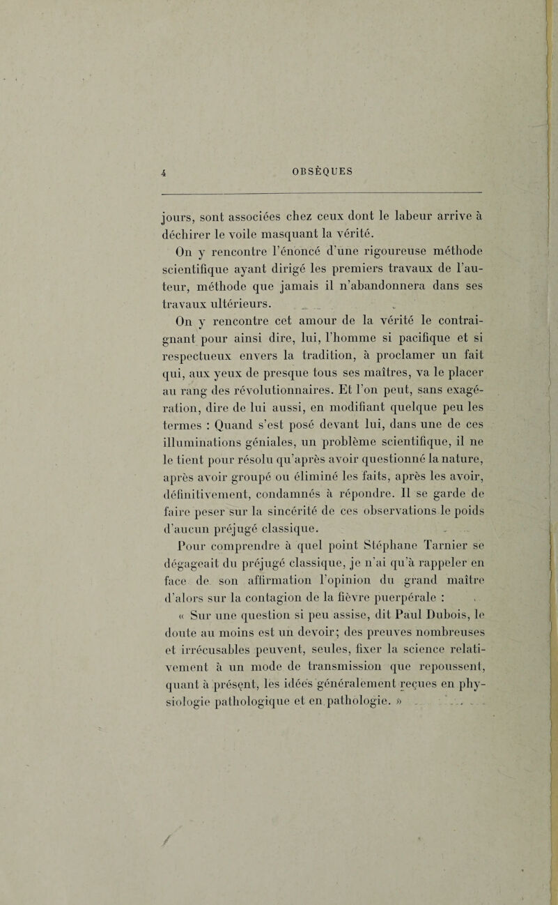 jours, sont associées chez ceux dont le labeur arrive à déchirer le voile masquant la vérité. On y rencontre l’énoncé d’une rigoureuse méthode scientifique ayant dirigé les premiers travaux de l’au¬ teur, méthode que jamais il n’abandonnera dans ses travaux ultérieurs. _ ■ * On y rencontre cet amour de la vérité le contrai¬ gnant pour ainsi dire, lui, l’homme si pacifique et si respectueux envers la tradition, à proclamer un fait qui, aux yeux de presque tous ses maîtres, va le placer au rang des révolutionnaires. Et l’on peut, sans exagé¬ ration, dire de lui aussi, en modifiant quelque peu les termes : Quand s’est posé devant lui, dans une de ces illuminations géniales, un problème scientifique, il ne le tient pour résolu qu’après avoir questionné la nature, après avoir groupé ou éliminé les faits, après les avoir, définitivement, condamnés à répondre. Il se garde de faire peser sur la sincérité de ces observations le poids d’aucun préjugé classique. Pour comprendre à quel point Stéphane Tarnier se dégageait du préjugé classique, je n’ai qu’à rappeler en face de son affirmation l’opinion du grand maître d’alors sur la contagion de la fièvre puerpérale : « Sur une question si peu assise, dit Paul Dubois, le doute au moins est un devoir; des preuves nombreuses et irrécusables peuvent, seules, fixer la science relati¬ vement à un mode de transmission que repoussent, quant à présent, les idées généralement reçues en phy¬ siologie pathologique et en. pathologie. >> . ,