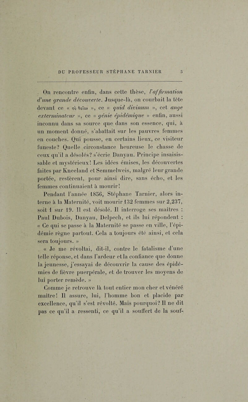 DU PROFESSEUR STÉPHANE TARNIER 5 , On rencontre enfin, dans cette thèse, /’afformation d’une grande découverte. Jusque-là, on courbait la tête devant ce « xo ôslov », ce « quid divinum », cet ange exterminateur », ce « génie épidémique » enfin, aussi inconnu dans sa source que dans son essence, qui, à un moment donné, s’abattait sur les pauvres femmes en couches. Qui pousse, en certains lieux, ce visiteur funeste? Quelle circonstance heureuse le chasse de ceux qu’il a désolés? s’écrie Danyau. Principe insaisis¬ sable et mystérieux! Les idées émises, les découvertes faites par Kneeland et Semmelweis, malgré leur grande portée, restèrent, pour ainsi dire, sans écho, et les femmes continuaient à mourir ! Pendant l’année 1856, Stéphane Tarnier, alors in¬ terne à la Maternité, voit mourir 132 femmes sur 2,237, soit 1 sur 19. Il est désolé. Il interroge ses maîtres : Paul Dubois, Danyau, Delpech, et ils lui répondent : « Ce qui se passe à la Maternité se passe en ville, l’épi¬ démie règne partout. Cela a toujours été ainsi, et cela sera toujours. » « Je me révoltai, dit-il, contre le fatalisme d’une telle réponse, et dans l’ardeur et la confiance que donne la jeunesse, j’essayai de découvrir la cause des épidé¬ mies de fièvre puerpérale, et de trouver les moyens de lui porter remède. » Comme je retrouve là tout entier mon cher et vénéré maître! Il assure, lui, l’homme bon et placide par excellence, qu’il s’est révolté. Mais pourquoi? Il ne dit pas ce qu’il a ressenti, ce qu’il a souffert de la souf-