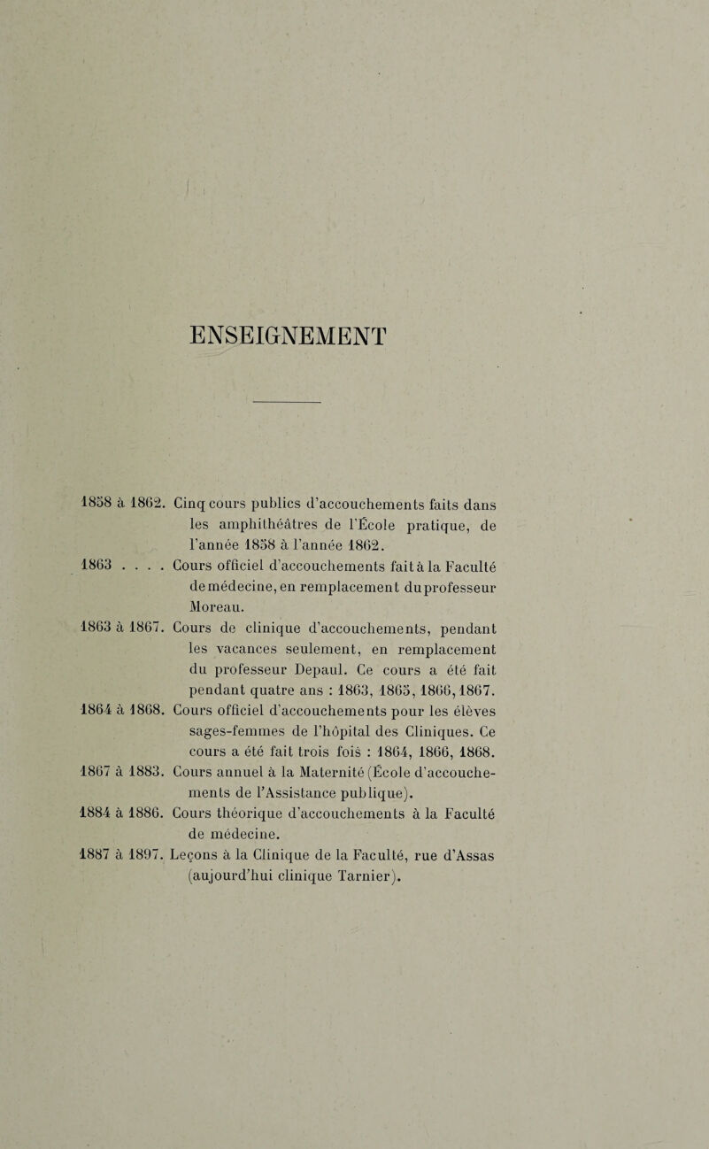 ENSEIGNEMENT 1858 à 1862. 1863 1863 à 1867. 1864 à 1868. 1867 à 1883. 1884 à 1886. 1887 à 1897. Cinq cours publics d’accouchements faits dans les amphithéâtres de l’École pratique, de l’année 1858 à l’année 1862. Cours officiel d’accouchements fait à la Faculté de médecine, en remplacement duprofesseur Moreau. Cours de clinique d’accouchements, pendant les vacances seulement, en remplacement du professeur Depaul. Ce cours a été fait pendant quatre ans : 1863, 1865,1866,1867. Cours officiel d’accouchements pour les élèves sages-femmes de l’hôpital des Cliniques. Ce cours a été fait trois fois : 1864, 1866, 1868. Cours annuel à la Maternité (École d’accouche¬ ments de l’Assistance publique). Cours théorique d’accouchements à la Faculté de médecine. Leçons à la Clinique de la Faculté, rue d’Assas (aujourd’hui clinique Tarnier).