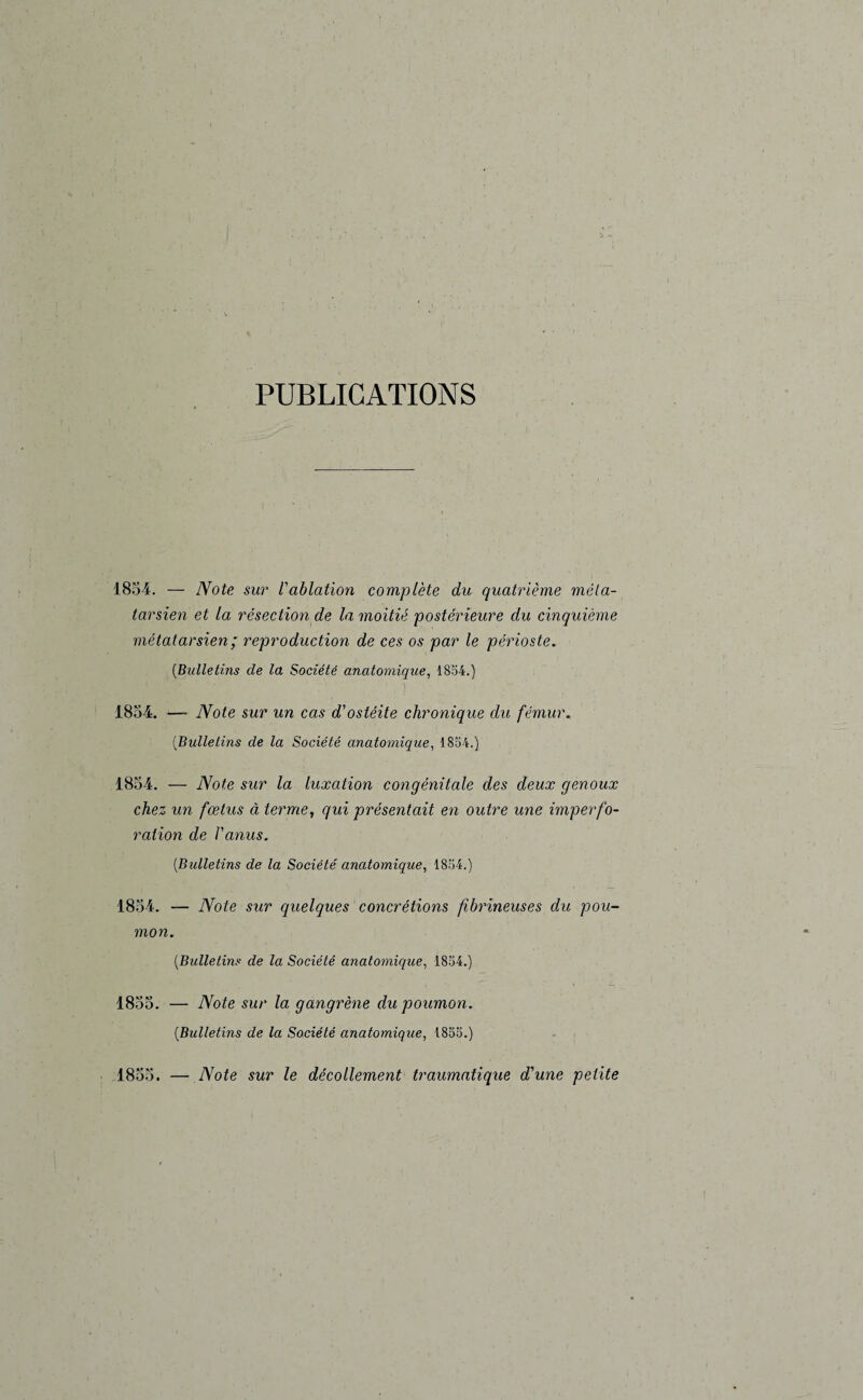 PUBLICATIONS 1854. — Note sur l'ablation complète du quatrième méta¬ tarsien et la résection de la moitié postérieure du cinquième métatarsien; reproduction de ces os par le périoste. (Bulletins cle la Société anatomique, 1854.) 1854. — Note sur un cas d'ostéite chronique du fémur. (Bulletins de la Société anatomique, 1854.) 1854. — Note sur la luxation congénitale des deux genoux chez un fœtus à terme, qui présentait en outre une imperfo¬ ration de l'anus. (.Bulletins de la Société anatomique, 1854.) 1854. — Note sur quelques concrétions fibrineuses du pou¬ mon. (Bulletins de la Société anatomique, 1854.) 1855. — Note sur la gangrène du poumon. (Bulletins de la Société anatomique, 1855.) 1855. — Note sur le décollement traumatique d'une petite