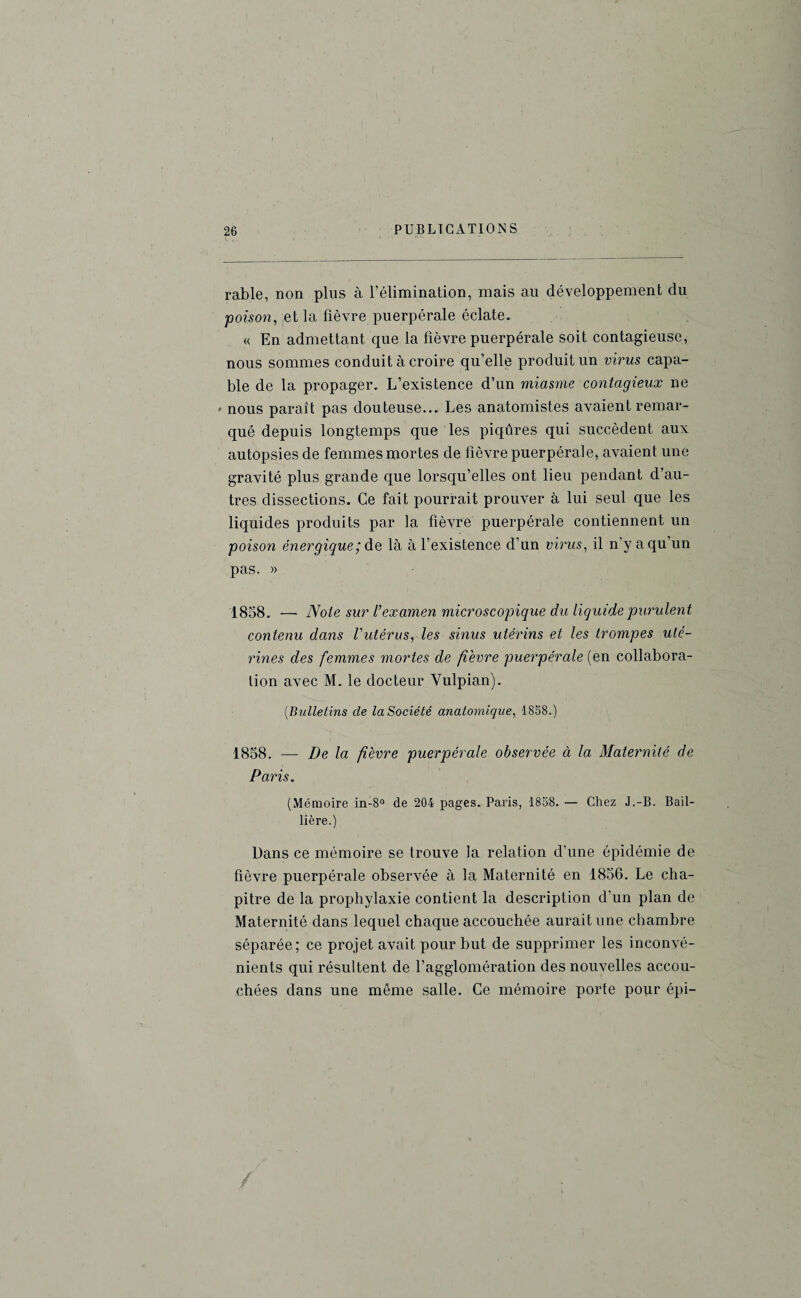 rable, non plus à l’élimination, mais au développement du poison, et la fièvre puerpérale éclate. « En admettant que la fièvre puerpérale soit contagieuse, nous sommes conduit à croire quelle produit un virus capa¬ ble de la propager. L’existence d’un miasme contagieux ne ' nous paraît pas douteuse... Les anatomistes avaient remar¬ qué depuis longtemps que les piqûres qui succèdent aux autopsies de femmes mortes de fièvre puerpérale, avaient une gravité plus grande que lorsqu’elles ont lieu pendant d'au¬ tres dissections. Ce fait pourrait prouver à lui seul que les liquides produits par la fièvre puerpérale contiennent un poison énergique; de là à l’existence d’un virus, il n’y a qu’un pas. » 1858. — Note sur l'examen microscopique du liquide purulent contenu dans Vutérus, les sinus utérins et les trompes uté¬ rines des femmes mortes de fièvre puerpérale (en collabora¬ tion avec M. le docteur Yulpian). (.Bulletins de la Société anatomique, 1858.) 1858. —- De la fièvre puerpérale observée à la Maternité de Paris. (Mémoire in-8° de 204 pages. Paris, 1858. — Chez J.-B. Bail¬ lière.) Dans ce mémoire se trouve la relation d’une épidémie de fièvre puerpérale observée à la Maternité en 1856. Le cha¬ pitre de la prophylaxie contient la description d'un plan de Maternité dans lequel chaque accouchée aurait une chambre séparée; ce projet avait pour but de supprimer les inconvé¬ nients qui résultent de l’agglomération des nouvelles accou¬ chées dans une même salle. Ce mémoire porte pour épi-