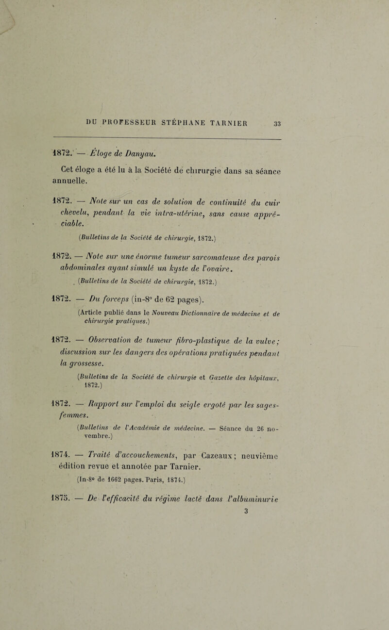 1872. — Eloge de Danyau. Cet éloge a été lu à la Société de chirurgie dans sa séance annuelle. 1872. — Note sur un cas de solution de continuité du cuir chevelu, pendant la vie intra-utérine, sans cause appré¬ ciable. [Bulletins de la Société de chirurgie, 1872.) 1872. — Note sur une énorme tumeur sarcomateuse des parois abdominales ayant simulé un kyste de Vovaire. [Bulletins de la Société de chirurgie, 1872.) 1872. — Du forceps (in-8° de 62 pages). (Article publié dans le Nouveau Dictionnaire de médecine et de chirurgie pratiques.) 1872. — Observation de tumeur fibro-plastique de la vulve; discussion sur les dangers des opérations pratiquées pendant la grossesse. [Bulletins de la Société de chirurgie et Gazette des hôpitaux, 1872.) 1872. — Rapport sur l'emploi du seigle ergoté par les sages- femmes. [Bulletins de VAcadémie de médecine. — Séance du 26 no¬ vembre.) 1874. — Traité dfaccouchements, par Cazeaux ; neuvième édition revue et annotée par Tarnier. (In-8° de 1662 pages. Paris, 1874.) 1875. — De Vefficacité du régime lacté dans Valbuminurie 3