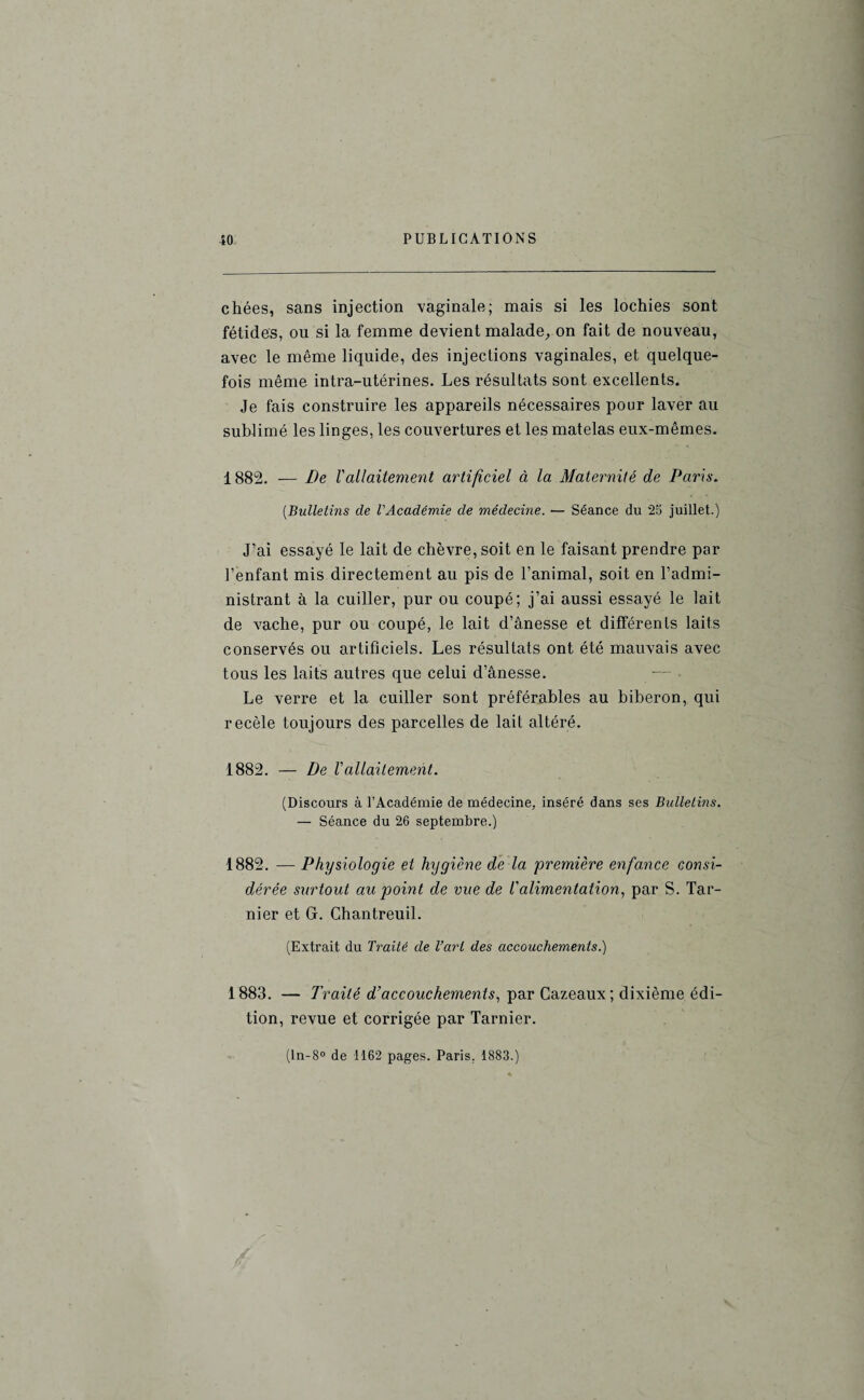 chées, sans injection vaginale; mais si les lochies sont fétides, ou si la femme devient malade, on fait de nouveau, avec le même liquide, des injections vaginales, et quelque¬ fois même intra-utérines. Les résultats sont excellents. Je fais construire les appareils nécessaires pour laver au sublimé les linges, les couvertures et les matelas eux-mêmes. 1882. — De Vallaitement artificiel à la Maternité de Paris. (.Bulletins de l'Académie de médecine. — Séance du 25 juillet.) J’ai essayé le lait de chèvre, soit en le faisant prendre par l’enfant mis directement au pis de l’animal, soit en l’admi¬ nistrant à la cuiller, pur ou coupé; j’ai aussi essayé le lait de vache, pur ou coupé, le lait d’ânesse et différents laits conservés ou artificiels. Les résultats ont été mauvais avec tous les laits autres que celui d’ânesse. Le verre et la cuiller sont préférables au biberon, qui recèle toujours des parcelles de lait altéré. 1882. — De Vallaitement. (Discours à l’Académie de médecine, inséré dans ses Bulletins. — Séance du 26 septembre.) 1882. — Physiologie et hygiène de la première enfance consi¬ dérée surtout au point de vue de l'alimentation, par S. Tar- nier et G. Chantreuil. (Extrait du Traité de l’art des accouchements.) 1883. — Traité d’accouchements, par Cazeaux ; dixième édi¬ tion, revue et corrigée par Tarnier. (ln-8° de 1162 pages. Paris. 1883.)
