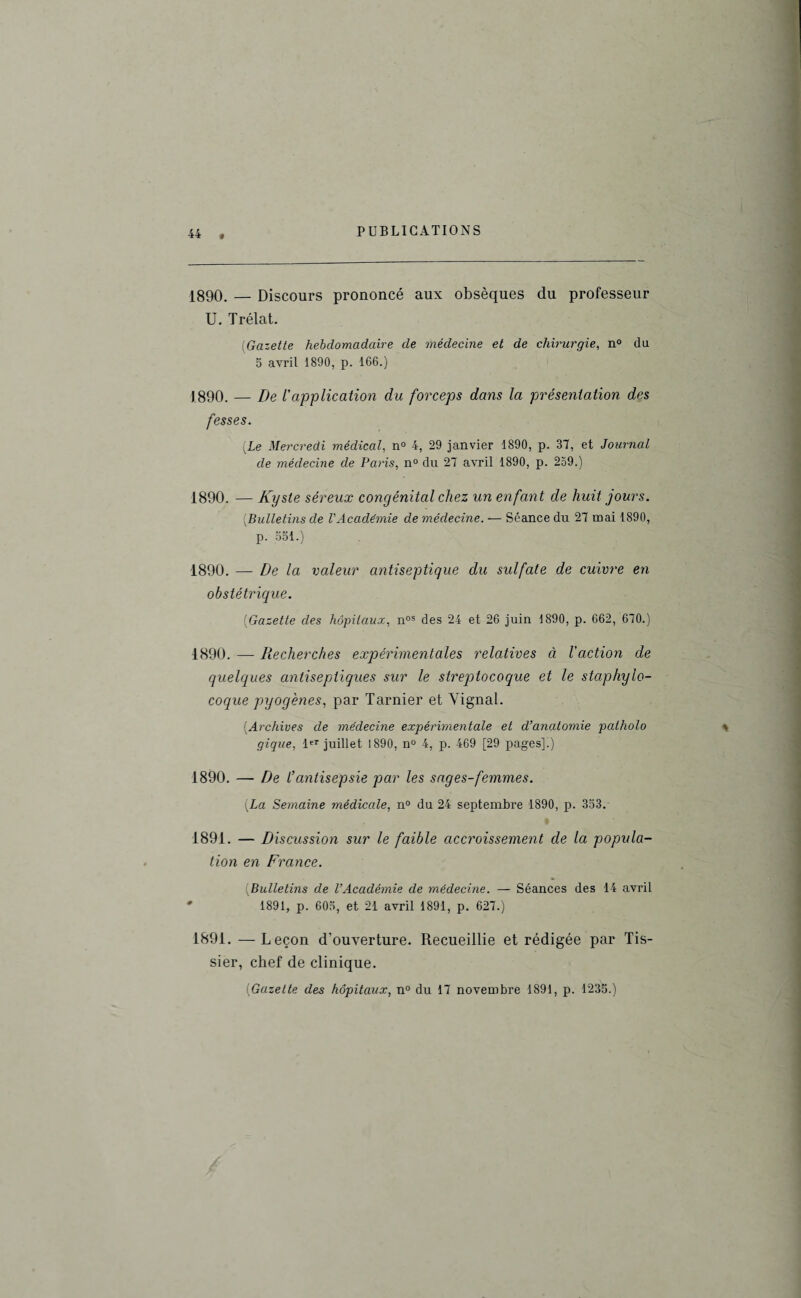 f 1890. — Discours prononcé aux obsèques du professeur U. Trélat. (Gazette hebdomadaire de médecine et de chirurgie, n° du 5 avril 1890, p. 166.) 1890. — De ïapplication du forceps dans la présentation des fesses. (.Le Mercredi médical, n° 4, 29 janvier 1890, p. 37, et Journal de médecine de Paris, n° du 27 avril 1890, p. 239.) 1890. — Kyste séreux congénital chez un enfant de huit jours. [Bulletins de l'Académie de médecine. — Séance du 27 mai 1890, p. 3S1.) 1890. — De la valeur antiseptique du sulfate de cuivre en obstétrique. (Gazette des hôpitaux, nos des 24 et 26 juin 1890, p. 662, 670.) 1890. — Recherches expérimentales relatives à l'action de quelques antiseptiques sur le streptocoque et le staphylo¬ coque pyogènes, par Tarnier et Yignal. (Archives de médecine expérimentale et d’anatomie pcdholo gique, 1er juillet 1890, n° 4, p. 469 [29 pages]!) 1890. — De l’antisepsie par les sages-femmes. {La Semaine médicale, n° du 24 septembre 1890, p. 333. 1891. — Discussion sur le faible accroissement de la popula¬ tion en France. {Bulletins de l’Académie de médecine. — Séances des 14 avril ' 1891, p. 605, et 21 avril 1891, p. 627.) 1891. —Leçon d'ouverture. Recueillie et rédigée par Tis- sier, chef de clinique.