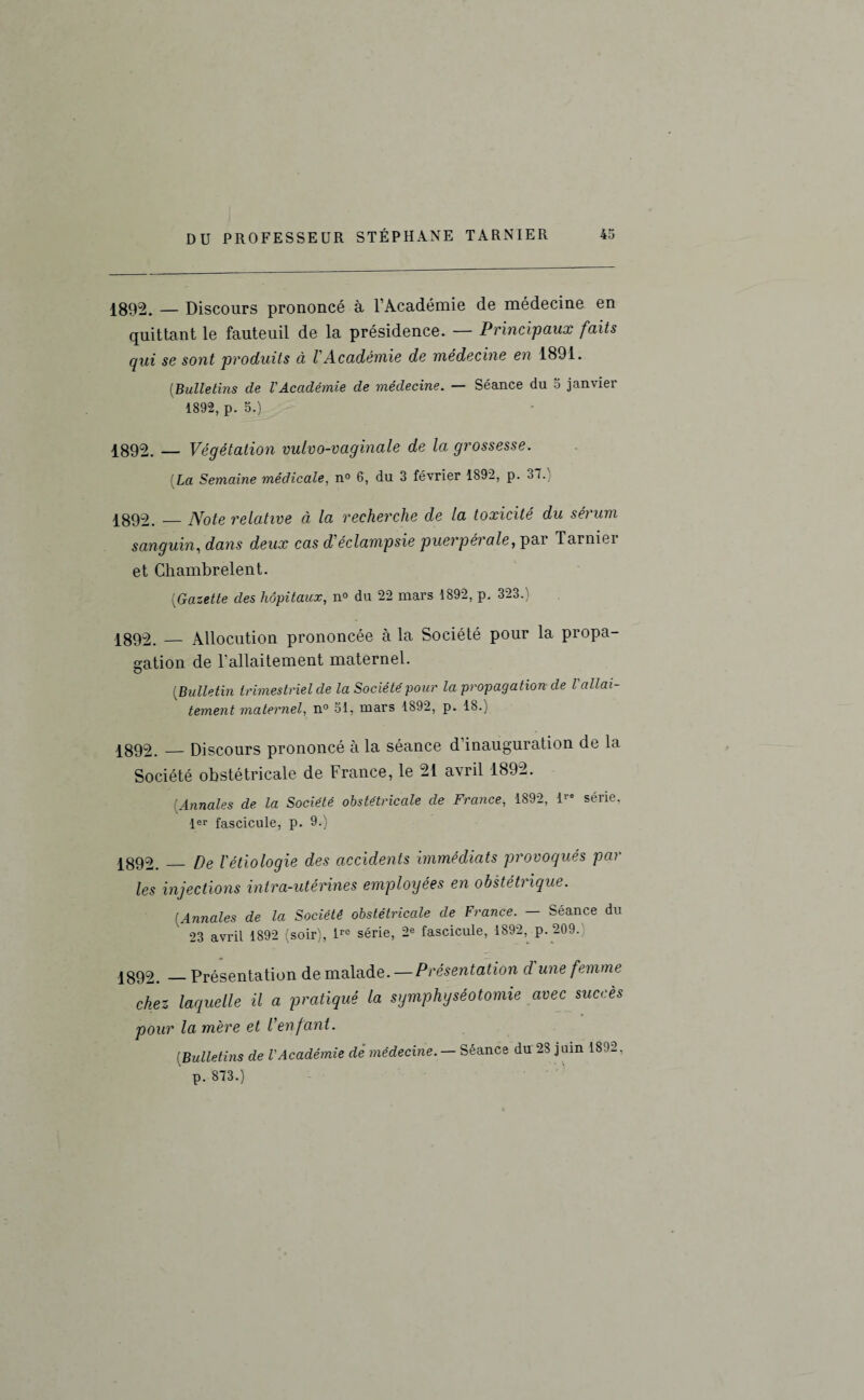 1892. — Discours prononcé à l’Académie de médecine en quittant le fauteuil de la présidence. — Principaux faits qui se sont produits à VAcadémie de médecine en 1891. (.Bulletins de l'Académie de médecine. — Séance du 5 janvier 1892, p. 5.) 1892. — Végétation vulvo-vaginale de la grossesse. La Semaine médicale, n° 6, du 3 février 1892, p. 37. 1892._Note relative à la recherche de la toxicité du sérum sanguin, dans deux cas d'éclampsie puerpérale, pai Tarniei et Chambrelent. (Gazette des hôpitaux, n° du 22 mars 1892, p. 323.) 1892. — Allocution prononcée à la Société pour la propa¬ gation de l'allaitement maternel. (Bulletin trimestriel de la Société pour la propagation de l'allai¬ tement maternel, n° 51, mars 1892, p. 18.) 1892. — Discours prononcé à la séance d’inauguration de la Société obstétricale de France, le 21 avril 1892. [Annales de la Société obstétricale de France, 1892, ire série, 1er fascicule, p. 9.) 1892._ De l'étiologie des accidents immédiats provoqués par les injections intra-utérines employées en obstétrique. [Annales de la Société obstétricale de France. - Séance du 23 avril 1892 (soir), ire série, 2e fascicule, 1892, p. 209. 1892._Présentation de malade. — Présentation d une femme chez laquelle il a pratiqué la symphyséotomie avec succès pour la mère et l'enfant. [Bulletins de l'Académie dé médecine. — Séance du 28 juin 1892, p. 873.)