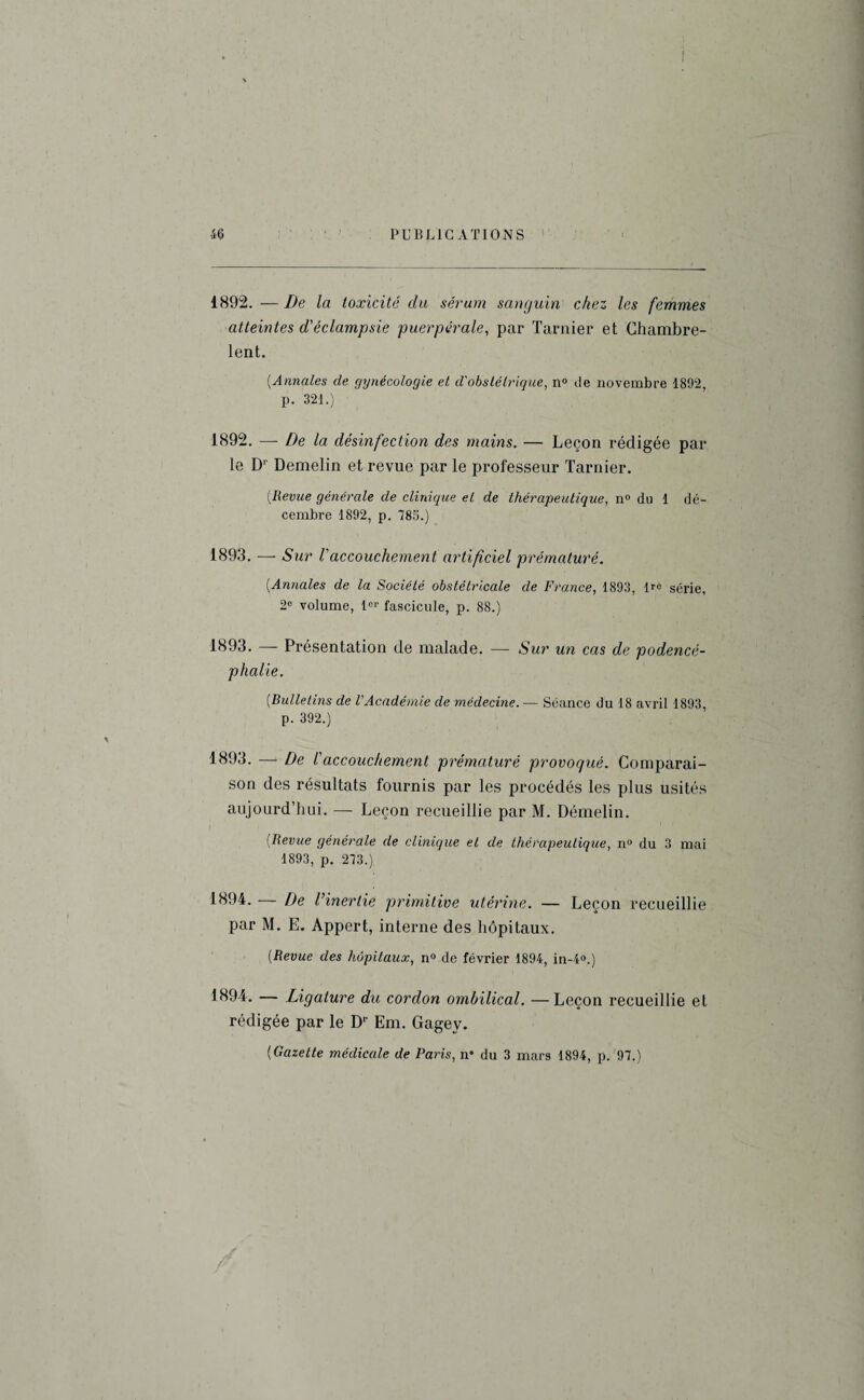 1892. — De la toxicité du sérum sanguin chez les femmes atteintes d'éclampsie puerpérale, par Tarnier et Chambre- lent. (■Annales de gynécologie et d'obstétrique, n° île novembre 1892, p. 321.) 1892. — De la désinfection des mains. — Leçon rédigée par le D1' Demelin et revue par le professeur Tarnier. [Revue générale de clinique et de thérapeutique, n° du 1 dé¬ cembre 1892, p. 785.) 1893. — Sur l'accouchement artificiel prématuré. (Annales de la Société obstétricale de France, 1893, lro série, 2° volume, 1er fascicule, p. 88.) 1893. — Présentation de malade. — Sur un cas de podencé- phalie. [Bulletins de l'Académie de médecine. — Séance du 18 avril 1893, p. 392.) 1893. — De l'accouchement prématuré provoqué. Comparai¬ son des résultats fournis par les procédés les plus usités aujourd’hui. — Leçon recueillie par M. Démelin. [Revue générale de clinique et de thérapeutique, n° du 3 mai 1893, p. 273.) 1894. — De l’inertie primitive utérine. — Leçon recueillie par M. E. Appert, interne des hôpitaux. [Revue des hôpitaux, n° de février 1894, in-4°.) 1894. — Ligature du cordon ombilical. —Leçon recueillie et rédigée par le Dr Em. Gagey. ( Gazette médicale de Paris, n* du 3 mars 1894, p. 97.)