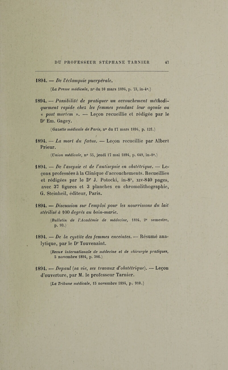 1894. — De l'éclampsie puerpérale. [La Presse médicale, n° du 10 mars 1894, p. 73, in-4°.) 1894. — Possibilité de pratiquer un accouchement méthodi¬ quement rapide chez les femmes pendant leur agonie ou « post morlem ». — Leçon recueillie et rédigée par le Dr Em. Gagey. [Gazette médicale de Paris, n° du 17 mars 1894, p. 121.) / 1894. — La mort du fœtus. — Leçon recueillie par Albert Prieur. [Union médicale, n° SS, jeudi 17 mai 1894, p. 649, in-8°.) 1894. — De l'asepsie et de l'antisepsie en obstétrique. — Le¬ çons professées à la Clinique d’accouchements. Recueillies et rédigées par le Dr J. Potocki, in-8°, xiv-840 pages, avec 37 figures et 3 planches en chromolithographie, G. Steinheil, éditeur, Paris. 1894. — Discussion sur l'emploi pour les nourrissons du lait stérilisé à 100 degrés au bain-marie. [Bulletin de l'Académie de médecine, 1894, 2e semestre, p. 93.) 1894. — De la cystite des femmes enceintes. — Résumé ana¬ lytique, par le Dr Touvenaint. [Revue internationale de médecine et de chirurgie 'pratiques, 5 novembre 1894, p. 386.) 1894. — Depaul {sa vie, ses travaux d’obstétrique). — Leçon d’ouverture, par M. le professeur Tarnier. [La Tribune médicale, 15 novembre 1894, p. 910.)