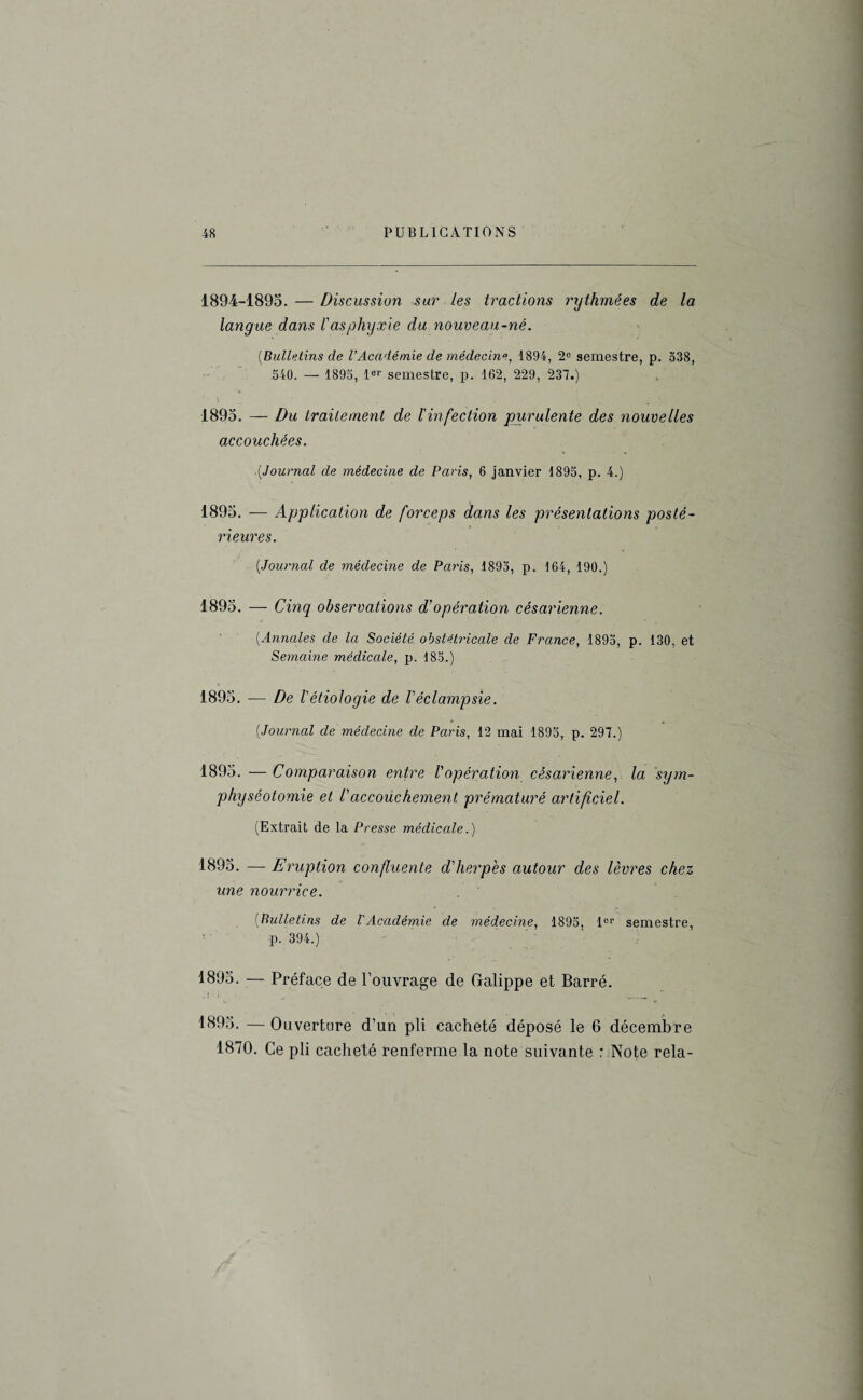 1894-1895. — Discussion sur les tractions rythmées de la langue dans l'asphyxie du nouveau-né. (Bulletins de l’Académie de médecine, 1894, 2° semestre, p. 538, 540. — 1895, 1er semestre, p. 162, 229, 237.) ' ‘ \ . ' 1895. — Du traitement de l'infection purulente des nouvelles accouchées. (Journal de médecine de Paris, 6 janvier 1895, p. 4.) 1895. — Application de forceps dans les présentations posté¬ rieures. (Journal de médecine de Paris, 1893, p. 164, 190.) 1895. — Cinq observations d'opération césarienne. (Annales de la Société obstétricale de France, 1895, p. 130, et Semaine médicale, p. 185.) 1895. ■— De l'étiologie de l'éclampsie. (Journal de médecine de Paris, 12 mai 1895, p. 297.) 1895. — Comparaison entre l'opération césarienne, la sym¬ physéotomie et l'accouchement prématuré artificiel. (Extrait de la Presse médicale.) 1895. — Eruption confluente d'herpès autour des lèvres chez une nourrice. (Bulletins de l'Académie de médecine, 1895, 1er semestre, p. 394.) 1895. — Préface de l’ouvrage de Gralippe et Barré. . I - i J _ 1895. — Ouverture d’un pli cacheté déposé le 6 décembre 1870. Ce pli cacheté renferme la note suivante : Note rela-