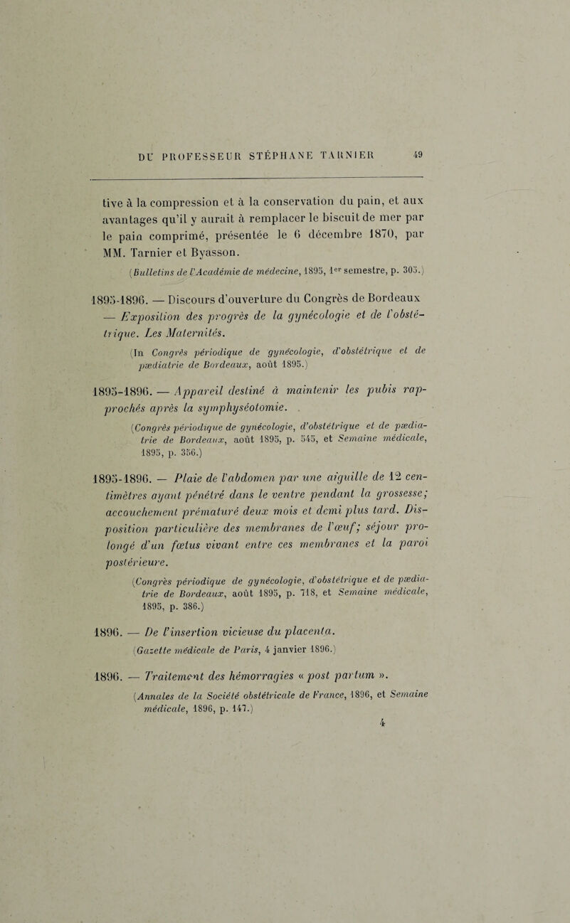 tive à la compression et à la conservation du pain, et aux avantages qu’il y aurait à remplacer le biscuit de mer par le pain comprimé, présentée le 6 décembre 1870, par MM. Tarnier et Byasson. ( Bulletins de l'Académie de médecine, 1895, 1er semestre, p. 305.) 1895-1896. — Discours d’ouverture du Congrès de Bordeaux — Exposition des progrès de la gynécologie et de l'obsté¬ trique. Les Maternités. (In Congrès 'périodique de gynécologie, cl'obstétrique et de pædicitrie de Bordeaux, août 1895.) 1895-1896. — Appareil destiné à maintenir les pubis rap¬ prochés après la symphyséotomie. [Congrès périodique de gynécologie, cl’obslétrique et de pæclia- tr 'ie de Bordeaux, août 1895, p. 545, et Semaine médicale, 1895, p. 356.) 1895-1896. — Plaie de l'abdomen par une aiguille de 12 cen¬ timètres ayant pénétré dans le ventre pendant la grossesse,' accouchement prématuré deux mois et demi plus tard. Dis¬ position particulière des membranes de l'œuf; séjour pro¬ longé d’un fœtus vivant entre ces membranes et la paroi postérieure. (Congrès périodique de gynécologie, d'obstétrique et de pædia- trie de Bordeaux, août 1895, p. 718, et Semaine médicale, 1895, p. 386.) 1896. — De l’insertion vicieuse du placenta. (Gazette médicale de Paris, 4 janvier 1896.) 1896. — Traitement des hémorragies « post partum ». (Annales de la Société obstétricale de France, 1896, et Semaine médiccde, 1896, p. 147.) 4