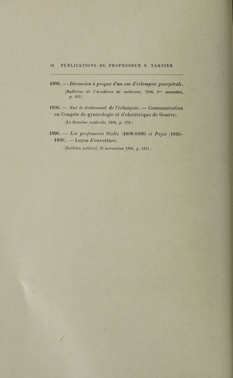 1896. — Discussion à propos d'un cas déclampsie puerpérale. (Bulletins de VAcadémie de médecine, 1896, 1er semestre, p. 603.) 1896. — Sur le traitement de l'éclampsie. — Communication au Congrès de gynécologie et d’obstétrique de Genève. [La Semaine médicale, 1896, p. 375.) 1896. — Les professeurs Stoltz (1808-1896) et Pajot (1816- 1896). — Leçon d’ouverture. (.Bulletin médical, 25 novembre 1896, p. 1131.)