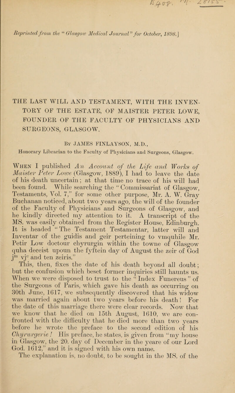 till Reprinted from the “ Glasgow Medical Journal for October, | THE LAST WILL AND TESTAMENT, WITH THE INVEN¬ TORY OF THE ESTATE, OF MAISTER PETER LOWE, FOUNDER OF THE FACULTY OF PHYSICIANS AND SURGEONS, GLASGOW. By JAMES FINLAYSON, M.D., Honorary Librarian to the Faculty of Physicians and Surgeons, Glasgow. When I published An Account of the Life and Works of Maister Peter Lowe (Glasgow, 1889), I had to leave the date of his death uncertain; at that time no trace of his will had been found. While searching the “ Commissariat of Glasgow, Testaments, Vol. 7,” for some other purpose, Mr. A. W. Gray Buchanan noticed, about two years ago, the will of the founder of the Faculty of Physicians and Surgeons of Glasgow, and he kindly directed my attention to it. A transcript of the MS. was easily obtained from the Register House, Edinburgh. It is headed “The Testament Testamentar, latter will and Inventar of the guidis and geir perteining to vmquhile Mr. Petir Low doctour chyrurgin within the towne of Glasgow quha deceist upoun the fyftein day of August the zeir of God jm vjc and ten zeir is.” This, then, fixes the date of his death beyond all doubt; but the confusion which beset former inquiries still haunts us. When we were disposed to trust to the “ Index Funereus ” of the Surgeons of Paris, which gave his death as occurring on 30th June, 1617, we subsequently discovered that his widow was married again about two years before his death! For the date of this marriage there were clear records. Now that we know that he died on 15th August, 1610, we are con¬ fronted with the difficulty that he died more than two years before he wrote the preface to the second edition of his Chy rurgerie ! His preface, he states, is given from “my house in Glasgow, the 20. day of December in the yeare of our Lord God. 1612,” and it is signed with his own name. The explanation is, no doubt, to be sought in the MS. of the