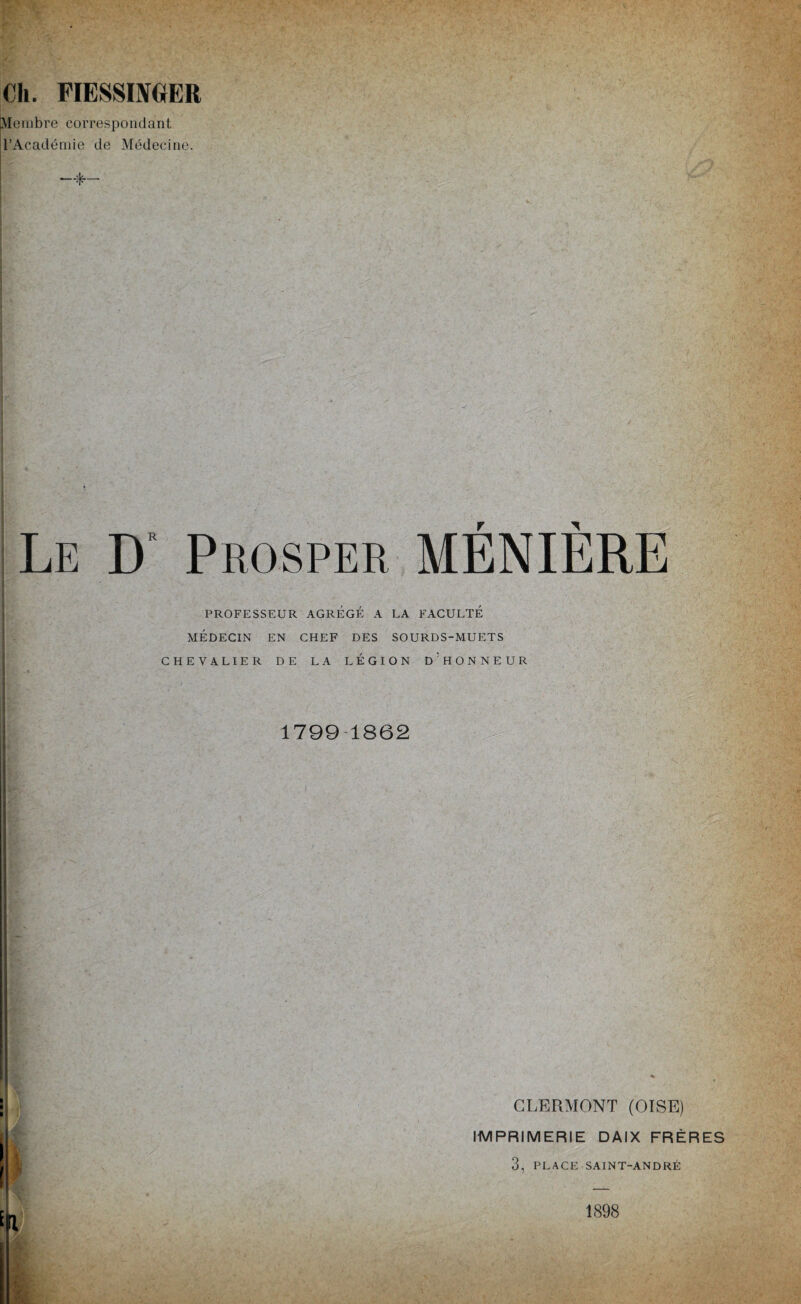 Ch. PIESSIMER (Membre correspondant l’Académie de Médecine. Le D Prosper MÉNIÈRE PROFESSEUR AGREGE A LA FACULTÉ MÉDECIN EN CHEF DES SOURDS-MUETS CHEVALIER DE LA LEGION D'HONNEUR !**> Sfc ■ • . ’; • ' : * ‘ • - v> • 1799 1862 : i } CLERMONT (OISE) IMPRIMERIE DAIX FRÈRES 3, PLACE SAINT-ANDRÉ 1898