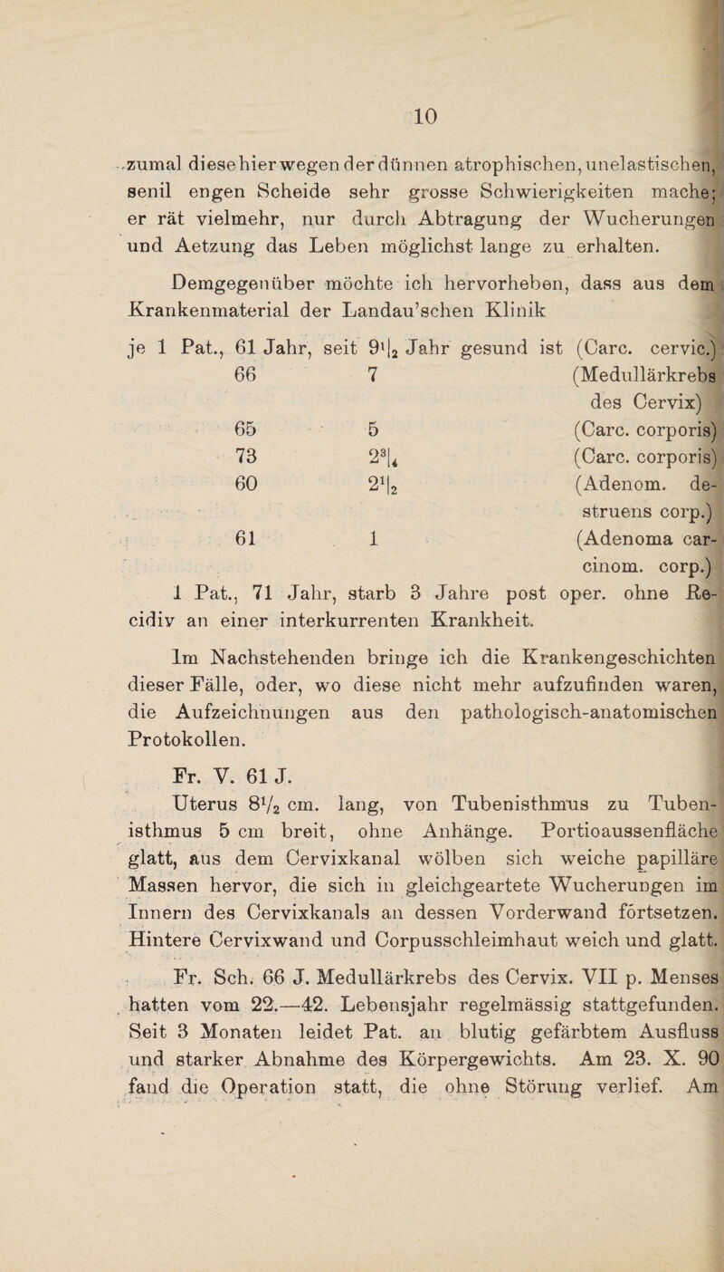 zumal diese hier wegen der dünnen atrophischen, unelastischen, senil engen Scheide sehr grosse Schwierigkeiten mache; er rät vielmehr, nur durch Abtragung der Wucherungen und Aetzung das Leben möglichst lange zu erhalten. Demgegenüber möchte ich hervorheben, dass aus dem Krankenmaterial der Landau’schen Klinik je 1 Pat., 61 Jahr, seit 9'|2 Jahr gesund ist (Care, cervic.) 66 7 (Medullärkrebs des Cervix) 65 5 (Care, corporis) 73 23L (Care, corporis) 60 n (Adenom, de- struens corp.) 61 i (Adenoma car- cinom. corp.) 1 Pat., 71 Jahr, starb 3 Jahre post oper. ohne Re- cidiv an einer interkurrenten Krankheit. Im Nachstehenden bringe ich die Krankengeschichten dieser Fälle, oder, wo diese nicht mehr aufzufinden waren, die Aufzeichnungen aus den pathologisch-anatomischen Protokollen. Fr. V. 61 J. Uterus 8V2 cm. lang, von Tubenisthmus zu Tuben¬ isthmus 5 cm breit, ohne Anhänge. Portioaussenfläche glatt, aus dem Cervixkanal wölben sich weiche papilläre Massen hervor, die sich in gleichgeartete Wucherungen im Innern des Cervixkanals an dessen Vorderwand förtsetzen. Hintere Cervix wand und Corpusschleimhaut weich und glatt. Fr. Sch. 66 J. Medullärkrebs des Cervix. VII p. Menses hatten vom 22.—42. Lebensjahr regelmässig stattgefunden. Seit S Monaten leidet Pat. an blutig gefärbtem Ausfluss und starker Abnahme des Körpergewichts. Am 23. X. 90 fand die Operation statt, die ohne Störung verlief. Am