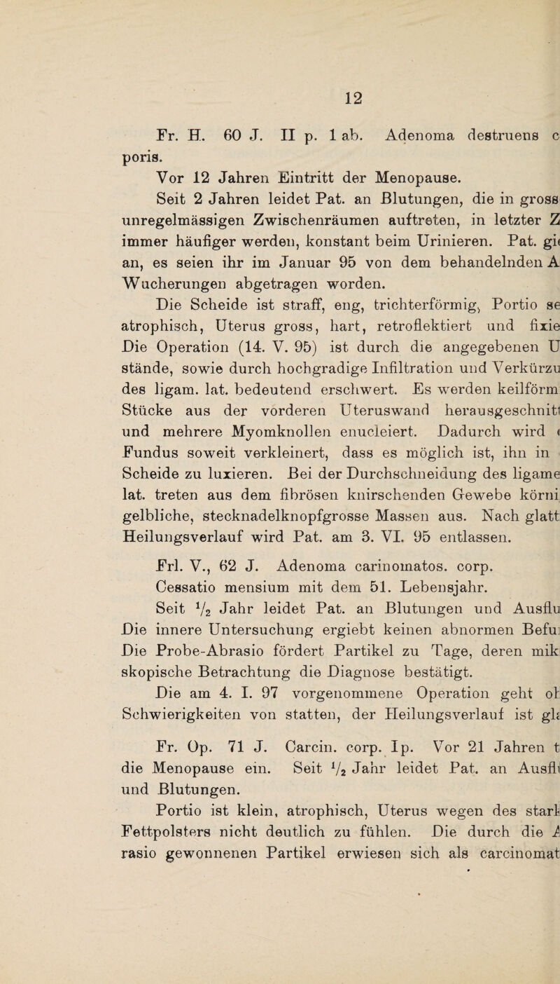 Fr. H. 60 J. II p. 1 ab. Adenoma destruens c poris. Vor 12 Jahren Eintritt der Menopause. Seit 2 Jahren leidet Pat. an Blutungen, die in gross unregelmässigen Zwischenräumen auftreten, in letzter Z immer häufiger werden, konstant beim Urinieren. Pat. gi< an, es seien ihr im Januar 95 von dem behandelnden A Wucherungen abgetragen worden. Die Scheide ist straff, eng, trichterförmig, Portio se atrophisch, Uterus gross, hart, retroflektiert und fiiie Die Operation (14. V. 95) ist durch die angegebenen U stände, sowie durch hochgradige Infiltration und Verkürzu des ligam. lat. bedeutend erschwert. Es werden keilförm Stücke aus der vorderen Uteruswand heransgeschnitt und mehrere Myomknollen enucieiert. Dadurch wird « Fundus soweit verkleinert, dass es möglich ist, ihn in Scheide zu luxieren. Bei der Durchschneidung des ligame lat. treten aus dem fibrösen knirschenden Gewebe körni gelbliche, stecknadelknopfgrosse Massen aus. Nach glatt Heilungsverlauf wird Pat. am 3. VI. 95 entlassen. Frl. V., 62 J. Adenoma carinomatos. corp. Cessatio mensium mit dem 51. Lebensjahr. Seit 1/2 Jahr leidet Pat. an Blutungen und Ausflu Die innere Untersuchung ergiebt keinen abnormen Befu: Die Probe-Abrasio fördert Partikel zu Tage, deren mik skopische Betrachtung die Diagnose bestätigt. Die am 4. I. 97 vorgenommene Operation geht ol Schwierigkeiten von statten, der Heilungsverlauf ist gk Fr. Op. 71 J. Carcin. corp. Ip. Vor 21 Jahren t die Menopause ein. Seit lJ2 Jahr leidet Pat. an Ausfh und Blutungen. Portio ist klein, atrophisch, Uterus wegen des starl Fettpolsters nicht deutlich zu fühlen. Die durch die A rasio gewonnenen Partikel erwiesen sich als carcinomat