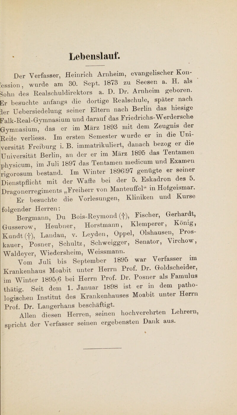 Lebenslauf. Der Verfasser, Heinrich Arnheim, evangelischer Kon¬ zession , wurde am 30. Sept. 1873 zn Seesen a. H. als Sohn des Realschuldirektors a. D. Dr. Arnheim geboren. Er besuchte anfangs die dortige Realschule, später nach ler Uebersiedelung seiner Eltern nach Berlin das hiesige Falk-Real-Gymnasium und darauf das Friedrichs-Werdersche Gymnasium,' das er im März 1893 mit dem Zeugnis der Reite verliess. Im ersten Semester wurde er in die Uni¬ versität Freiburg i. B. immatrikuliert, danach bezog er die Universität Berlin, an der er im März 1895 das Tentainen physicum, im Juli 1897 das Tentainen medicum und Examen rigorosum bestand. Im Winter 1896197 genügte er seiner Dienstpflicht mit der Wafle bei der 5. Eskadron des 5. Dragonerregiments „Freiherr von Manteuffel“ m Hofgeismar. Er besuchte die Vorlesungen, Kliniken und Kurse folgender Herren: Bergmann, Du Bois-Reymond (f), Fischer, Gerhardt, Gusserow, Heubtier, Horstmann, Klemperer, König, Kundt(f), Landau, v. Leyden, Oppel, Olshausen, Pros- kauer, Posner, Schultz, Scliweigger, Senator, Virchow, Waldeyer, Wiedersheim, Weissmann. Vom Juli bis September 1895 war Verfasser, im Krankenhaus Moabit unter Herrn Prof. Dr. Goldscheider, im Winter 1895|6 bei Herrn Prof. Dr. Posner als Famu us thätig. Seit dem 1. Januar 1898 ist er m dem patho¬ logischen Institut des Krankenhauses Moabit unter Herrn Prof. Dr. Langerhans beschäftigt. Allen diesen Herren, seinen hochverehrten Lehrern, spricht der Verfasser seinen ergebensten Dank aus. %