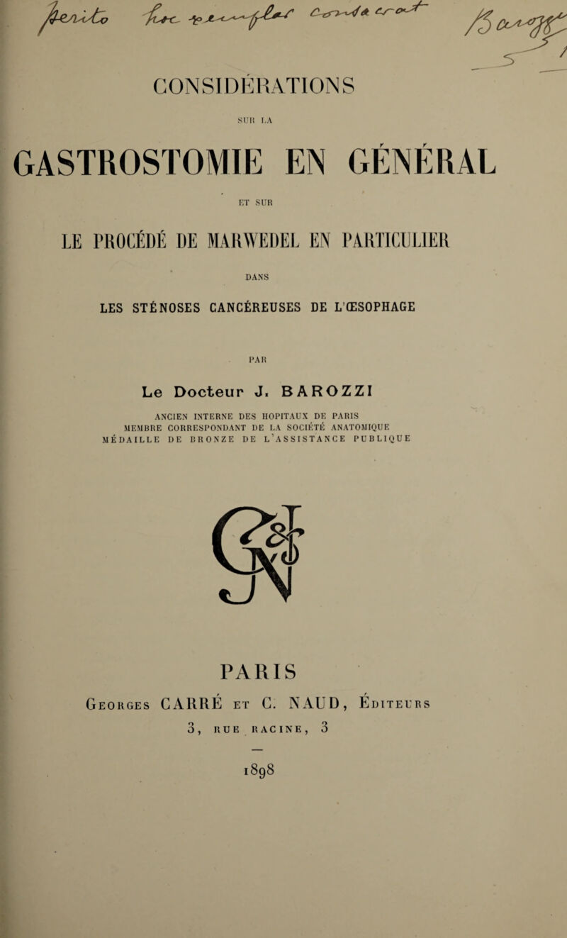 /Q-Ç ' X-^ir, /D^ 5 CONSIDÉRATIONS suit LA GASTROSTOMIE EN GÉNÉRAL ET SUR LE PROCÉDÉ DE MARWEDEL EN PARTICULIER DANS LES STÉNOSES CANCÉREUSES DE L’ŒSOPHAGE PAR Le Docteur J. BAROZZI ANCIEN INTERNE DES HOPITAUX DE PARIS MEMBRE CORRESPONDANT DE LA SOCIÉTÉ ANATOMIQUE MÉDAILLE DE BRONZE DE L’ASSISTANCE PUBLIQUE PARIS Georges CARRÉ et C. N AUD, Éditeurs 3, RUE RACINE, 3 1898