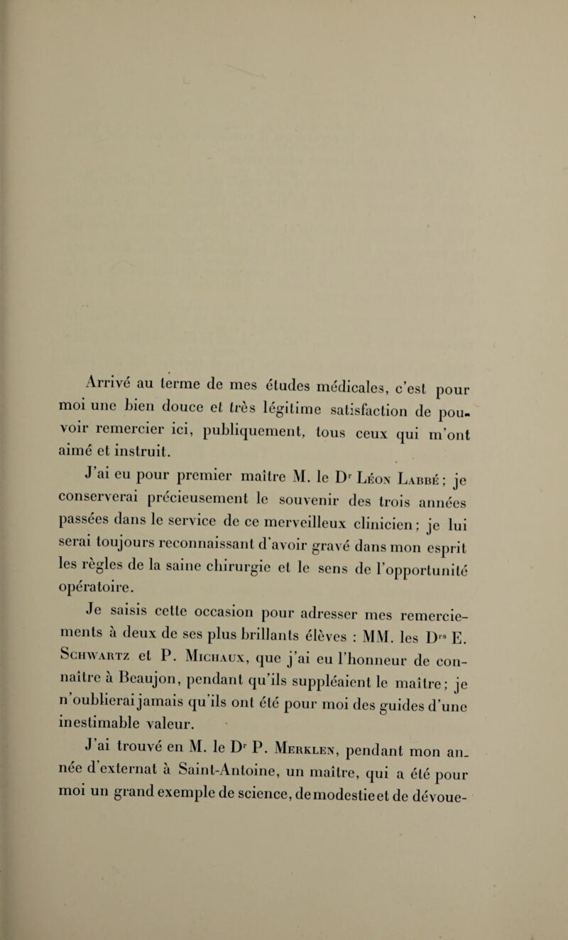 Arrivé au lerme de mes éludes médicales, c’est pour moi une Lien douce et très légitime satisfaction de pou. voir remercier ici, publiquement, tous ceux qui m’ont aimé et instruit. J’ai eu pour premier maître M. le Dr Léon Labbé ; je conserverai précieusement le souvenir des trois années passées dans le service de ce merveilleux clinicien ; je lui seiai toujours reconnaissant d avoir gravé dans mon esprit les règles de la saine chirurgie et le sens de l’opportunité opératoire. Je saisis cette occasion pour adresser mes remercie¬ ments à deux de ses plus brillants élèves : MM. les I> E. Schwartz et P. Michaux, que j ai eu l’honneur de con- naitic a Bcaujon, pendant qu ils suppléaient le maître; je n oublierai jamais qu ils ont été pour moi des guides d’une inestimable valeur. J’ai trouvé en M. le Dr P. Merklen, pendant mon an_ née d externat à Saint-Antoine, un maître, qui a été pour moi un grand exemple de science, demodestieet de dévoue-