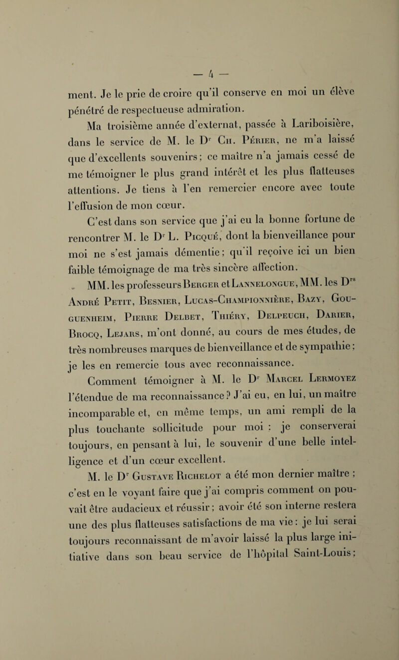 ment. Je le prie cle croire qu’il conserve en moi un élève pénétré de respectueuse admiration. Ma troisième année d’externat, passée a Lariboisière, dans le service de M. le Dl Ch. Périer, ne m a laissé que d’excellents souvenirs; ce maître n’a jamais cessé de me témoigner le plus grand interet et les plus batteuses attentions. Je tiens à l’en remercier encore avec toute l’effusion de mon cœur. C’est dans son service que j’ai eu la bonne fortune de rencontrer M. le Dr L. Picque, dont la bienveillance pour moi ne s’est jamais démentie; qu'il reçoive ici un bien faible témoignage de ma très sincère affection. MM. les professeurs Berger etLANNELONGUE, MM. les Drs André Petit, Besnier, Lucas-Championnière, Bazy, Gou- guenheim, Pierre Delbet, Thiéry, Delpeucii, Darier, Brocq, Lejars, m’ont donné, au cours de mes études, de très nombreuses marques de bienveillance et de sympathie ; je les en remercie tous avec reconnaissance. Comment témoigner a M. le D1 Marcel Lermovez l’étendue de ma reconnaissance P J’ai eu, en lui, un maître incomparable et, en même temps, un ami rempli de la plus touchante sollicitude pour moi ; je conserverai toujours, en pensant à lui, le souvenir d une belle intel¬ ligence et d’un cœur excellent. M. le D1’ Gustave Richelot a été mon dernier maître ; c’est en le voyant faire que j’ai compris comment on pou¬ vait être audacieux et réussir; avoir ete son interne îestcia une des plus flatteuses satislactions de ma vie. je lui sciai toujours reconnaissant de m avoir laisse la plus laige ini¬ tiative dans son beau service de 1 hôpital Saint-Louis,