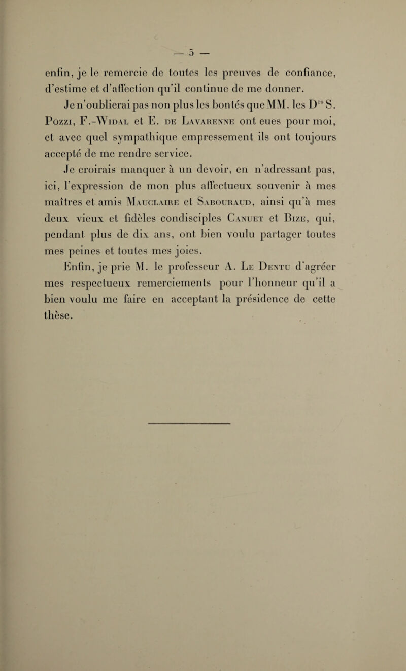 O enfin, je le remercie de toutes les preuves de confiance, d’estime et d’affection qu’il continue de me donner. Je n’oublierai pas non plus les bontés que MM. les Drs S. Pozzi, F.-Widal et E. de Lavarenne ont eues pour moi, et avec quel sympathique empressement ils ont toujours accepté de me rendre service. Je croirais manquer à un devoir, en n’adressant pas, ici, l’expression de mon plus affectueux souvenir à mes maîtres et amis Mauclaire et Sabouraud, ainsi qu’à mes deux vieux et fidèles condisciples Canuet et Bize, qui, pendant plus de dix ans, ont bien voulu partager toutes mes peines et toutes mes joies. Enfin, je prie M. le professeur A. Le Dentu d'agréer mes respectueux remerciements pour l’honneur qu’il a bien voulu me faire en acceptant la présidence de celle thèse.