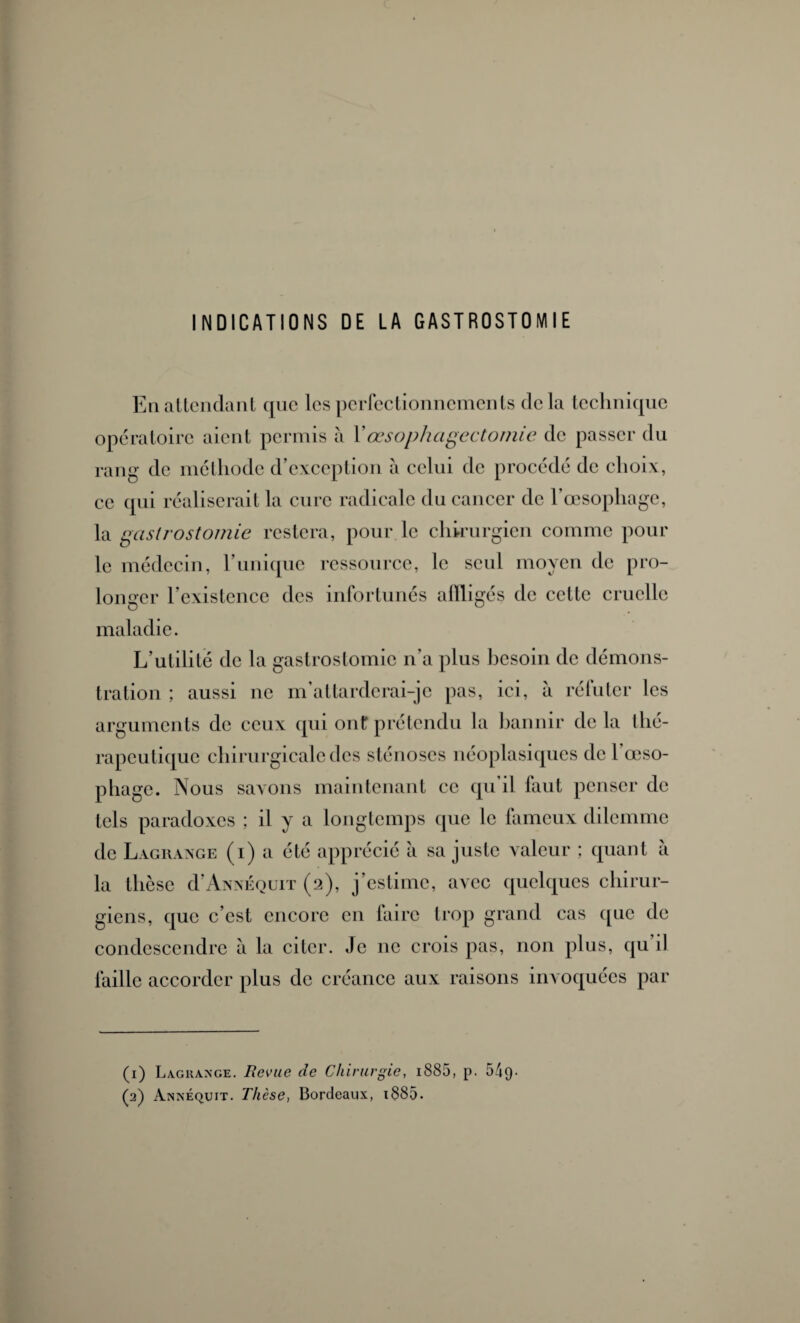 INDICATIONS DE LA GASTROSTOMIE En attendant que les perfectionnements delà technique opératoire aient permis à Xœsophagectomie de passer du rang de méthode d’exception à celui de procédé de choix, ce qui réaliserait la cure radicale du cancer de l’œsophage, la gastrostomie restera, pour le chirurgien comme pour le médecin, l’unique ressource, le seul moyen de pro¬ longer l’existence des infortunés atlligés de cette cruelle maladie. L’utilité de la gastrostomie n’a plus besoin de démons¬ tration ; aussi ne m’attarderai-je pas, ici, à réfuter les arguments de ceux qui ont prétendu la bannir de la thé¬ rapeutique chirurgicale des sténoses néoplasiques de l'oeso¬ phage. Nous savons maintenant ce qu’il faut penser de tels paradoxes ; il y a longtemps que le fameux dilemme de Lagrange (i) a été apprécié a sa juste valeur ; quant à la thèse d’ANNÉourr (2), j’estime, avec quelques chirur¬ giens, que c’est encore en faire trop grand cas que de condescendre à la citer. Je 11c crois pas, non plus, qu il faille accorder plus de créance aux raisons invoquées par (1) Lagrange. Revue de Chirurgie, i885, p. 54q-