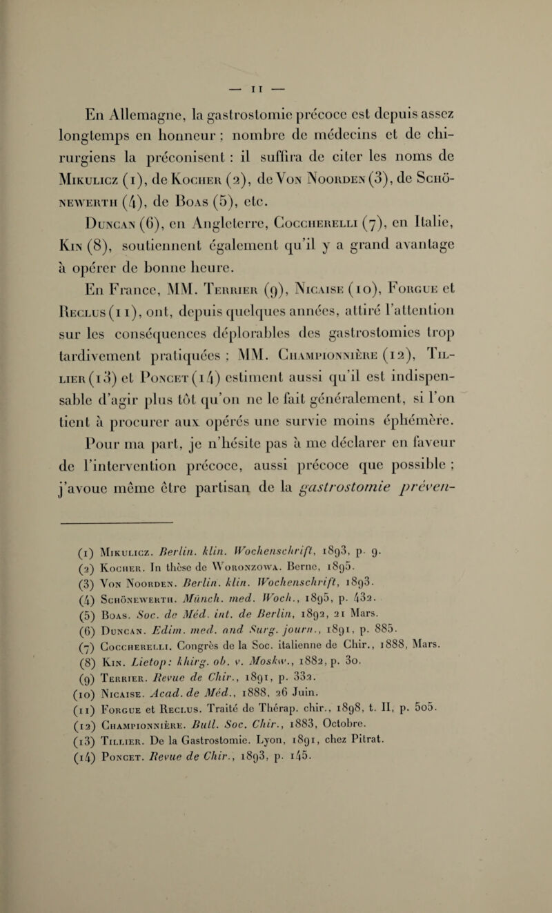 Eli Allemagne, la gastrostomie précoce est depuis assez longtemps en honneur ; nombre de médecins et de chi¬ rurgiens la préconisent : il suffira de citer les noms de Mikulicz (i), de Kogher (2), de Von Nooiiden (3), de Scnd- newerth (4), de Boas (5), etc. Duncan(G), en Angleterre, Cocciierelli (7), en Italie, Km (8), soutiennent également qu’il y a grand avantage à opérer de bonne heure. En France, MM. Terrier (9), Nicaise (10), Fougue et Ri îclus ( 11), ont, depuis quelques années, attiré l’attention sur les conséquences déplorables des gastrostomies trop tardivement pratiquées; MM. Ciiampionnière (12), Iil- lier(i3) et Poncet(i4) estiment aussi qu’il est indispen¬ sable d’agir plus tôt qu’on ne le fait généralement, si 1 011 tient à procurer aux opérés une survie moins éphémère. Pour ma part, je n’hésite pas à me déclarer en laveur de l’intervention précoce, aussi précoce que possible ; j’avoue même être partisan de la gastrostomie préven- (1) Mikulicz. Berlin, klin. Wochenschrift, 1898, p. 9. (2) Ivocher. In thcse de Woronzowa. Borne, 1898. (3) Von Noorden. Berlin, klin. Wochenschrift, 1893. (4) Schônewerth. Mûnch. nied. Woc/i., 1895, p. 432. (5) Boas. Soc. de Med. int. de Berlin, 1892, 21 Mars. (0) Düncan. Edim. med. and Surg, jour»., 1891, p. 885. () Cocciierelli. Congrès de la Soc. italienne de Chir., 1888, Mars. (8) Kin. Lietop: khirg. oh. v. Moskw., 1882, p. 3o. (9) Terrier. Revue de Chir., 1891, p. 33.2. (10) Nicaise. Acad, de Méd., 1888, 2G Juin. (11) Forgue et Reclus. Traité de Therap. chir., 1898, t. II, p. 5o5. (12) Championnière. Bull. Soc. Chir., i883, Octobre. (13) Tillier. De la Gastrostomie. Lyon, 1891, chez Pitrat. (14) Poncet. Revue de Chir., 1893, p. 145.