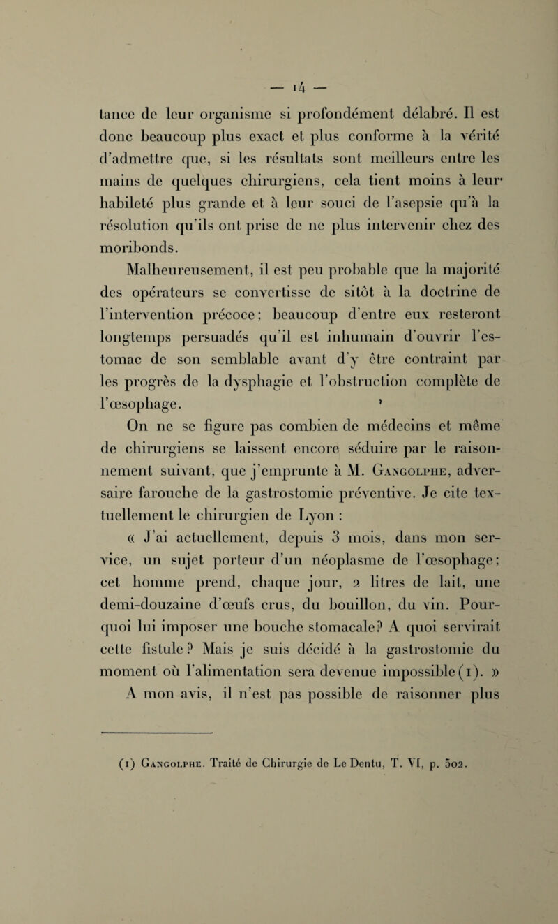 donc beaucoup plus exact et plus conforme à la vérité d’admettre que, si les résultats sont meilleurs entre les mains de quelques chirurgiens, cela tient moins à leur habileté plus grande et à leur souci de l’asepsie qu’à la résolution qu’ils ont prise de ne plus intervenir chez des moribonds. Malheureusement, il est peu probable que la majorité des opérateurs se convertisse de sitôt à la doctrine de l’intervention précoce; beaucoup d’entre eux resteront longtemps persuadés qu il est inhumain d’ouvrir l’es¬ tomac de son semblable avant d’y être contraint par les progrès de la dysphagie et l’obstruction complète de l’œsophage. * On ne se figure pas combien de médecins et même de chirurgiens se laissent encore séduire par le raison¬ nement suivant, que j’emprunte à M. Gangolpiie, adver¬ saire farouche de la gastrostomie préventive. Je cite tex¬ tuellement le chirurgien de Lyon : (( J’ai actuellement, depuis 3 mois, dans mon ser¬ vice, un sujet porteur d’un néoplasme de l’œsophage; cet homme prend, chaque jour, 2 litres de lait, une demi-douzaine d’œufs crus, du bouillon, du Ain. Pour¬ quoi lui imposer une bouche stomacale? A quoi servirait cette fistule ? Mais je suis décidé à la gastrostomie du moment où l’alimentation sera devenue impossible (1 ). » A mon aAyis, il n’est pas possible de raisonner plus (1) Gangolphe. Traité de Chirurgie de Le Dentu, T. VI, p. 5o2.