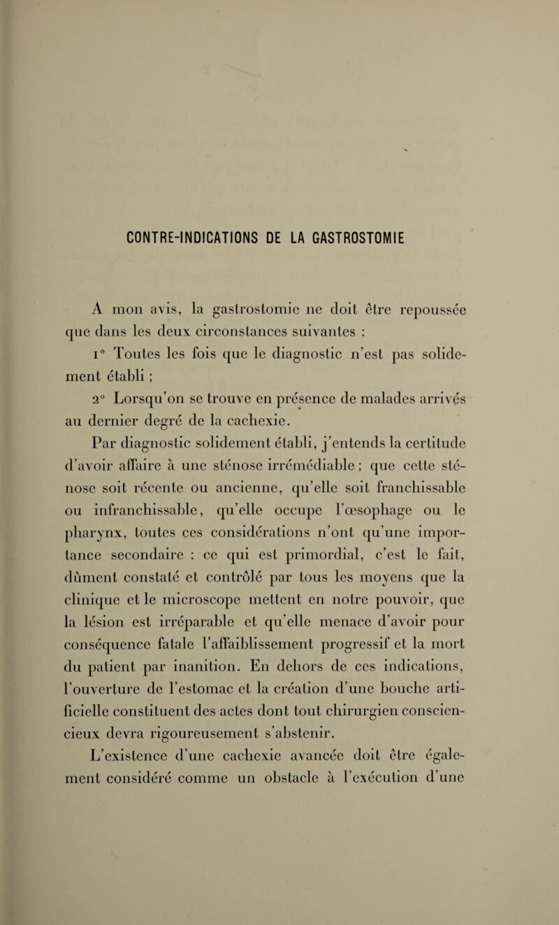 CONTRE-INDICATIONS DE LA GASTROSTOMIE A mon avis, la gastrostomie ne doit être repoussce cjue dans les deux circonstances suivantes : i° Toutes les fois que le diagnostic n’est pas solide¬ ment établi ; 2° Lorsqu’on se trouve en présence de malades arrivés au dernier degré de la cachexie. Par diagnostic solidement établi, j’entends la certitude d’avoir affaire à une sténose irrémédiable ; que cette sté¬ nose soit récente ou ancienne, qu’elle soit franchissable ou infranchissable, quelle occupe l’œsophage ou le pharynx, toutes ces considérations n’ont qu’une impor¬ tance secondaire : ce qui est primordial, c’est le fait, dûment constaté et contrôlé par tous les moyens que la clinique et le microscope mettent en notre pouvoir, que la lésion est irréparable et qu’elle menace d’avoir pour conséquence fatale l’affaiblissement progressif et la mort du patient par inanition. En dehors de ces indications, l'ouverture de l’estomac et la création d’une bouche arti¬ ficielle constituent des actes dont tout chirurgien conscien¬ cieux devra rigoureusement s’abstenir. L’existence d’une cachexie avancée doit être égale¬ ment considéré comme un obstacle à l’exécution d’une