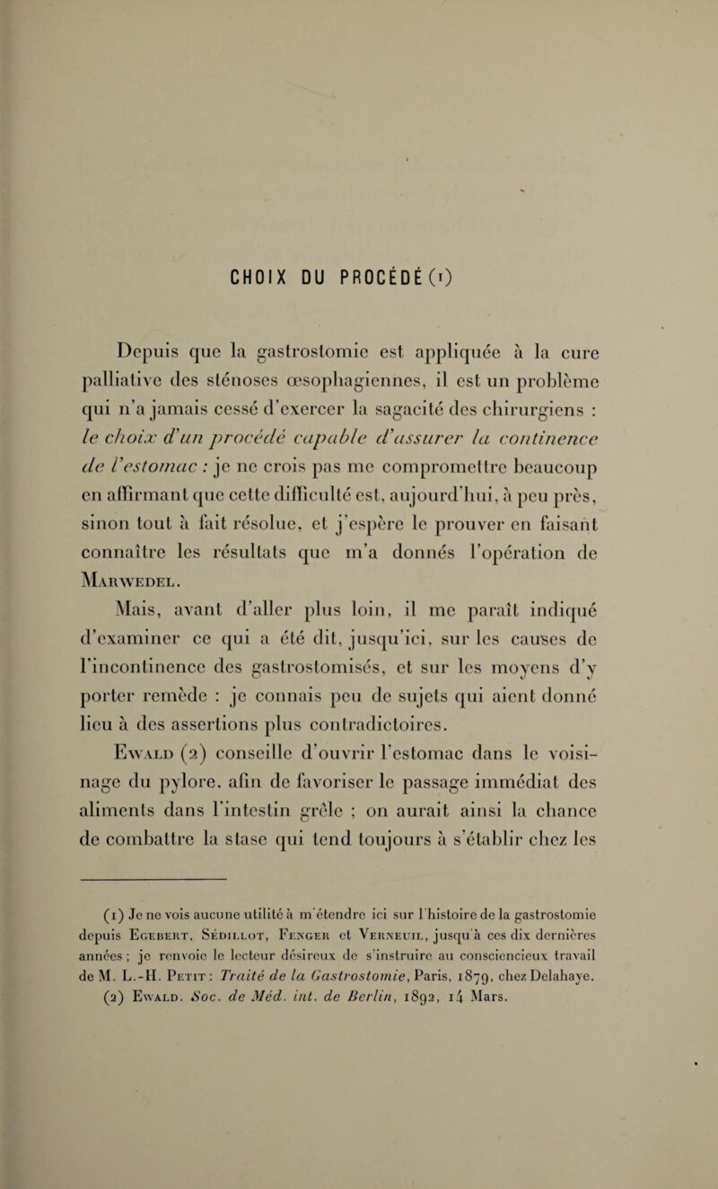 Depuis que la gastrostomie est appliquée à la cure palliative des sténoses œsophagiennes, il est un problème qui n’a jamais cessé d’exercer la sagacité des chirurgiens : le choix d'un procédé capable d'assurer la continence de Vestomac : je ne crois pas me compromettre beaucoup en affirmant que cette difficulté est, aujourd’hui, à peu près, sinon tout à fait résolue, et j’espère le prouver en faisant connaître les résultats que m’a donnés l’opération de Marwedel . Mais, avant d’aller plus loin, il me paraît indiqué d’examiner ce qui a été dit, jusqu’ici, sur les causes de l’incontinence des gastrostomisés, et sur les moyens d’v porter remède : je connais peu de sujets qui aient donné lieu à des assertions plus contradictoires. Ewald (2) conseille d’ouvrir l'estomac dans le voisi¬ nage du pylore, afin de favoriser le passage immédiat des aliments dans l’intestin grêle ; on aurait ainsi la chance de combattre la stase qui tend toujours à s’établir chez les (1) Je ne vois aucune utilité à m'étendre ici sur l’histoire de la gastrostomie depuis Egebekt, Sédillot, Fenger et Verneuil, juscpi à ces dix dernières années ; je renvoie le lecteur désireux de s’instruire au consciencieux travail deM. L.-II. Petit: Traité de la Gastrostomie, Paris, 1879, chez Delahaye. (2) Ewald. <Soc. de Méd. int. de Berlin, 1892, i4 Mars.