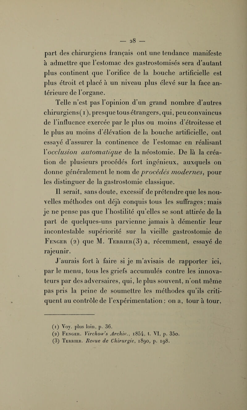 V part des chirurgiens français ont une tendance manifeste à admettre que l’estomac des gastrostomisés sera d’autant plus continent que l’orilice de la bouche artificielle est plus étroit et placé à un niveau plus élevé sur la face an¬ térieure de l’organe. Telle n’est pas l’opinion d’un grand nombre d’autres chirurgiens ( i ), presque tous étrangers, qui, peu convaincus de l’influence exercée par le plus ou moins d’étroitesse et le plus au moins d’élévation de la bouche artificielle, ont essayé d’assurer la continence de l’estomac en réalisant Y occlusion automatique de la néostomie. De là la créa¬ tion de plusieurs procédés fort ingénieux, auxquels on donne généralement le nom de procédés modernes, pour les distinguer de la gastrostomie classique. Il serait, sans doute, excessif de prétendre que les nou¬ velles méthodes ont déjà conquis tous les suffrages ; mais je ne pense pas que l’hostilité qu’elles se sont attirée de la part de quelques-uns parvienne jamais à démentir leur incontestable supériorité sur la vieille gastrostomie de Fenger (2) que M. Terrier(3) a, récemment, essayé de rajeunir. J’aurais fort à faire si je m’avisais de rapporter ici, par le menu, tous les griefs accumulés contre les innova¬ teurs par des adversaires, qui, le plus souvent, n’ont même pas pris la peine de soumettre les méthodes qu’ils criti¬ quent au contrôle de l’expérimentation ; on a, tour à tour. (1) Voy. plus loin, p. 36. (2) Fenger. Vivcliow’s Archiv., i854, t- VI, p. 35o. (3) Terrier. Revue de Chirurgie, 1890, p. 198.