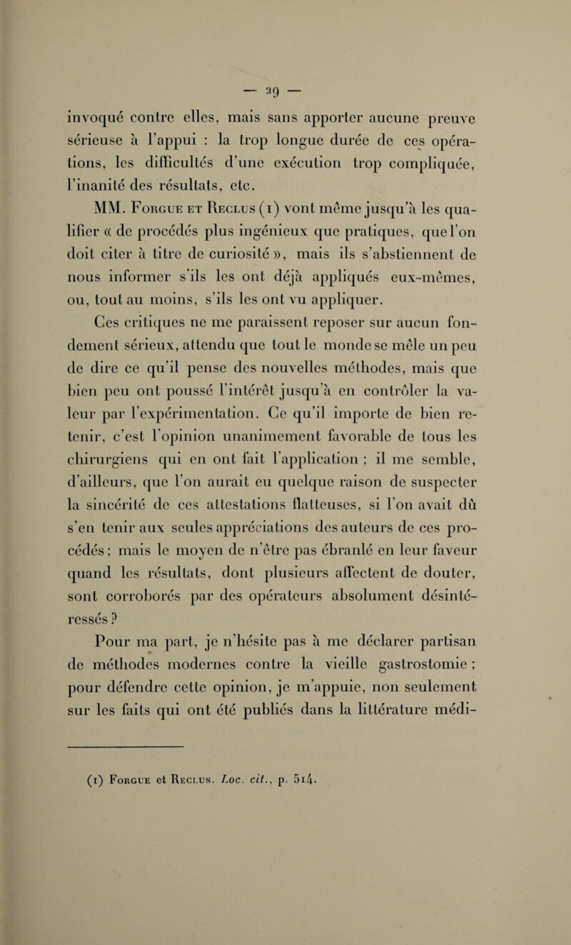 invoque contre elles, mais sans apporter aucune preuve sérieuse à l’appui : la trop longue durée de ces opéra¬ tions, les difficultés d’une exécution trop compliquée, l’inanité des résultats, etc. MM. Forgue et Reclus (i) vont même jusqu’à les qua¬ lifier (( de procédés plus ingénieux que pratiques, que l’on doit citer à titre de curiosité», mais ils s’abstiennent de nous informer s ils les ont déjà appliqués eux-mêmes, ou, tout au moins, s’ils les ont vu appliquer. Ces critiques ne me paraissent reposer sur aucun fon¬ dement sérieux, attendu que tout le monde se mêle un peu de dire ce qu’il pense des nouvelles méthodes, mais que bien peu ont poussé l’intérêt jusqu à en contrôler la va¬ leur par l’expérimentation. Ce qu’il importe de bien re¬ tenir, c’est l’opinion unanimement favorable de tous les chirurgiens qui en ont fait l’application ; il me semble, d’ailleurs, que I on aurait eu quelque raison de suspecter la sincérité de ces attestations flatteuses, si I on avait dû s’en tenir aux seules appréciations des auteurs de ces pro¬ cédés; mais le moyen de n ôtre pas ébranlé en leur faveur quand les résultats, dont plusieurs affectent de douter, sont corroborés par des opérateurs absolument désinté¬ ressés P Pour ma part, je n’hésite pas à me déclarer partisan de méthodes modernes contre la vieille gastrostomie ; pour défendre cette opinion, je m’appuie, non seulement sur les faits qui ont été publiés dans la littérature médi- (i) Forgue et Reci.us. Loc. cit., p. 514•