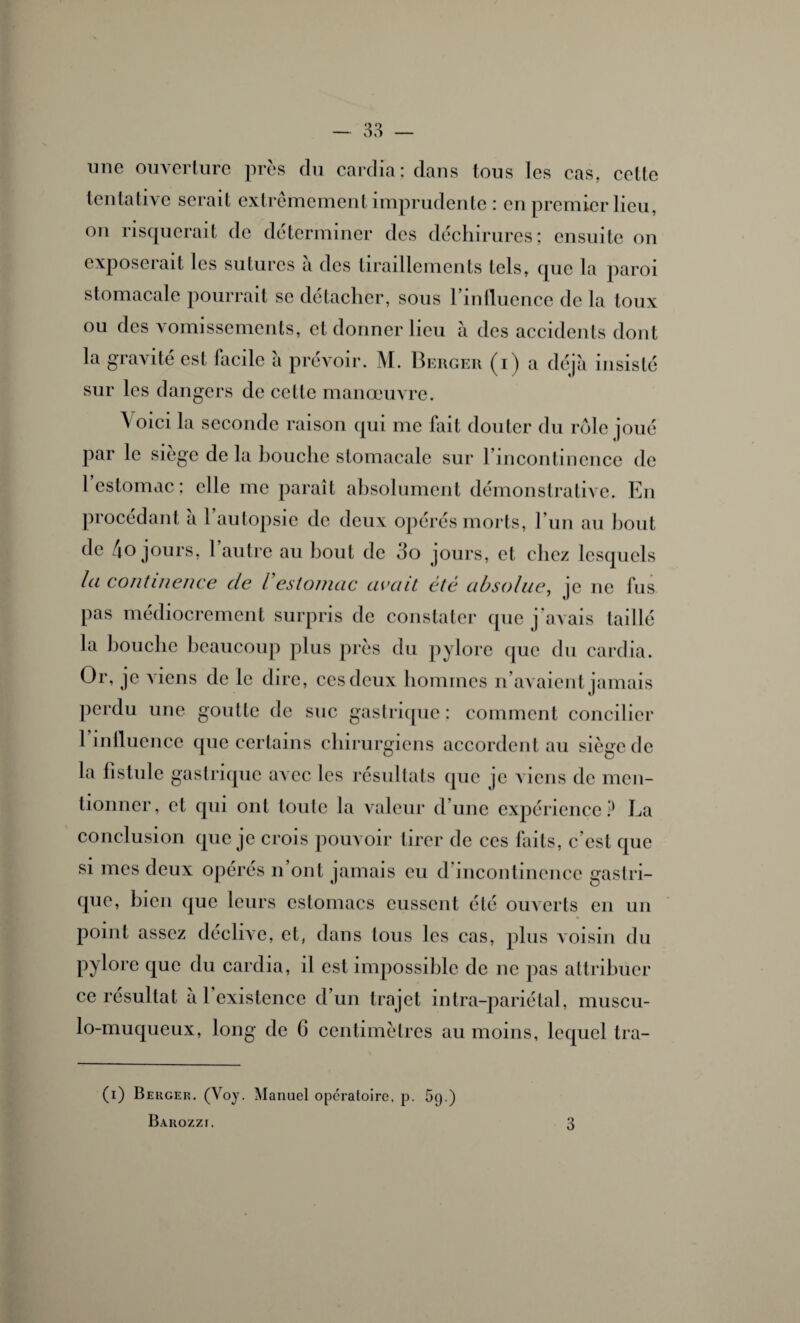 une ouverture près du cardia; dans tous les cas, celte tentative serait extrêmement imprudente : en premier lieu, on risquerait de déterminer des déchirures; ensuite on exposerait les sutures à des tiraillements tels, que la paroi stomacale pourrait se détacher, sous l’influence de la toux ou des vomissements, et donner lieu à des accidents dont la gravité est facile à prévoir. M. Berger (i) a déjà insisté sur les dangers de cette manœuvre. Voici la seconde raison qui me fait douter du rôle joué par le siège de la bouche stomacale sur l'incontinence de l'estomac; elle me paraît absolument démonstrative. En procédant a 1 autopsie de deux opérés morts, l’un au bout de 4o jours, 1 autre au bout de 3o jours, et chez lesquels la continence de Vestomac avait été absolue, je ne fus pas médiocrement surpris de constater que j'avais taillé la bouche beaucoup plus près du pylore que du cardia. Or, je viens de le dire, ces deux hommes n’avaient jamais perdu une goutte de suc gastrique; comment concilier 1 influence que certains chirurgiens accordent au siège de la fistule gastrique avec les résultats que je viens de men¬ tionner, et qui ont toute la valeur d’une expérience P La conclusion que je crois pouvoir tirer de ces faits, c’est que si mes deux opérés n’ont jamais eu d'incontinence gastri¬ que, bien que leurs estomacs eussent été ouverts en un point assez declive, et, dans tous les cas, plus voisin du pylore que du cardia, il est impossible de ne pas attribuer ce résultat à l’existence d’un trajet intra-pariétal, muscu- lo-muqueux, long de G centimètres au moins, lequel Ira- (i) Berger. (Voy. Manuel opératoire, p. 69.)