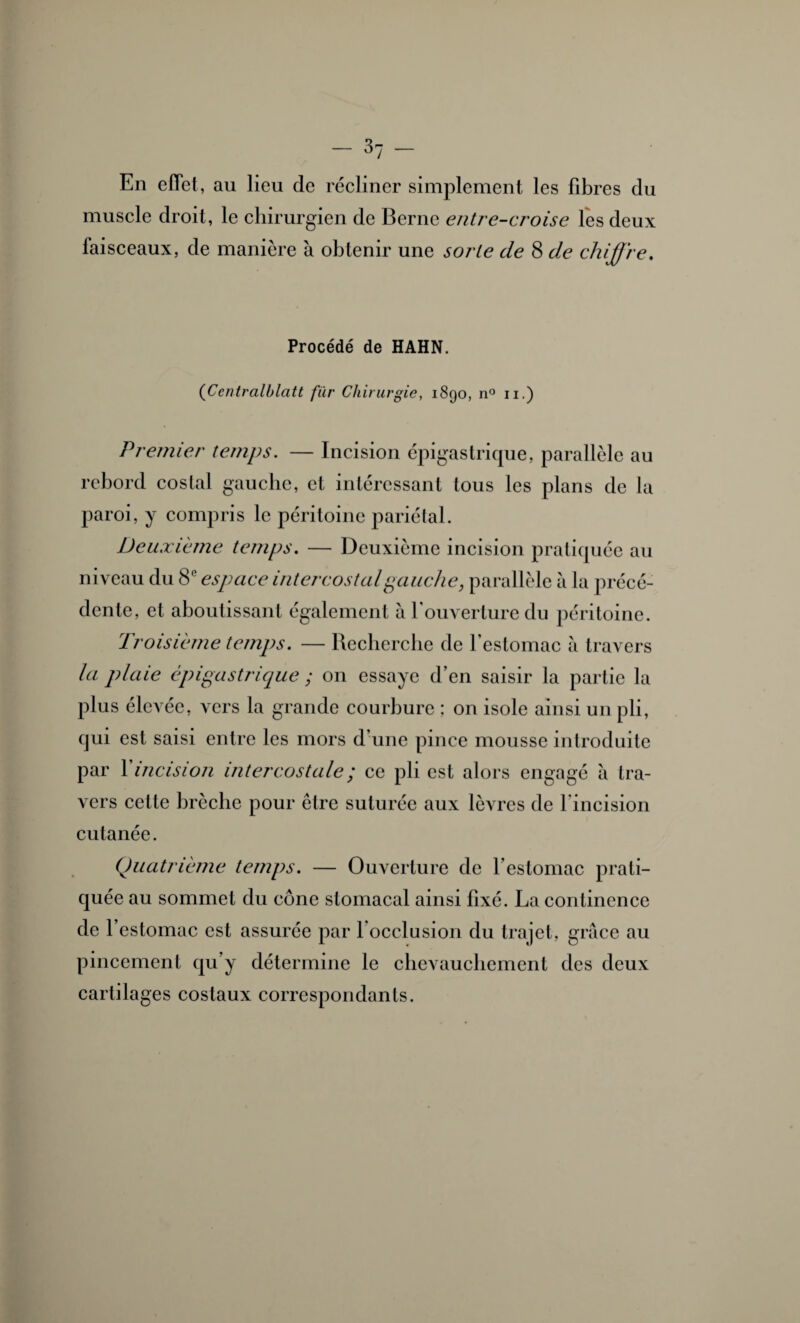 En effet, au lieu de récliner simplement les fibres du muscle droit, le chirurgien de Berne entreferoise lès deux faisceaux, de manière à obtenir une sorte de 8 de chiffre. Procédé de HAHN. (Centralblatt fur Chirurgie, 1890, n° 11.) Premier temps. — Incision épigastrique, parallèle au rebord costal gauche, et intéressant tous les plans de la paroi, y compris le péritoine pariétal. Deuxième temps. — Deuxième incision pratiquée au niveau du 8e espace intercostal gauche, parallèle à la précé¬ dente, et aboutissant également à l’ouverture du péritoine. Troisième temps. — Recherche de l’estomac à travers la plaie épigastrique ; on essaye d’en saisir la partie la plus élevée, vers la grande courbure ; on isole ainsi un pli, qui est saisi entre les mors d’une pince mousse introduite par Xincision intercostale ; ce pli est alors engagé à tra¬ vers cette brèche pour être suturée aux lèvres de l'incision cutanée. Quatrième temps. — Ouverture de l’estomac prati¬ quée au sommet du cône stomacal ainsi fixé. La continence de l’estomac est assurée par 1 occlusion du trajet, grâce au pincement qu’y détermine le chevauchement des deux cartilages costaux correspondants.