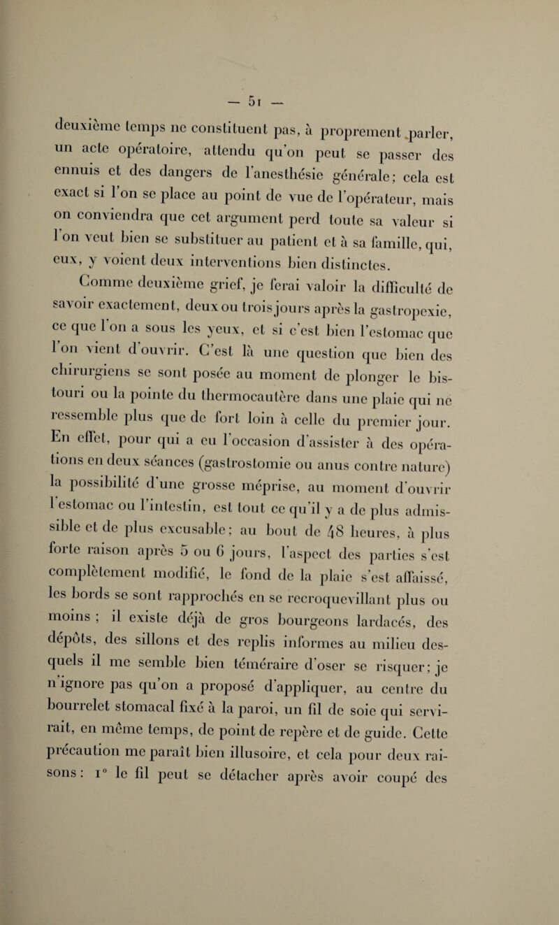 deuxième temps ne constituent pas, à proprement parler, un acte opératoire, attendu qu'on peut se passer des ennuis et des dangers de l'anesthésie générale; cela est exact si l’on se place au point de vue de l’opérateur, mais on conviendra que cet argument perd toute sa valeur si I on veut bien se substituer au patient et à sa famille, qui, eux, y \oient deux interventions bien distinctes. Comme deuxième grief, je ferai valoir la difficulté de savoir exactement, deux ou trois jours après la gastropexie, ce que l'on a sous les yeux, et si c’est bien l’estomac que Ion \ ici il, d ouvrir. C est là une question que bien des clin uigiens se sont posée au moment de plonger le bis¬ touri ou la pointe du thermocautère dans une plaie qui ne îcssemble plus que do tort loin à celle du premier jour. En effet, pour qui a eu l'occasion d'assister à des opéra¬ tions en deux séances (gastrostomie ou anus contre nature) la possibilité d’une grosse méprise, au moment d'ouvrir 1 estomac ou l’intestin, est tout ce qu'il y a de plus admis¬ sible et de plus excusable; au bout de 48 heures, à plus forte raison après 5 ou (i jours, l'aspect des parties s'est complètement modifié, le fond de la plaie s’est affaissé, les boids se sont rapprochés en se recroquevillant plus ou moins , il existe déjà de gros bourgeons lardacés, des dépôts, des sillons et des replis informes au milieu des¬ quels il me semble bien téméraire d'oser se risquer: je ii ignoïc pas qu on a propose d appliquer, au centre du bounclet stomacal fixe a la paroi, un 111 de soie qui servi¬ rait, en meme temps, de point de repère et de guide. Cette piecaution me parait bien illusoire, et cela pour deux rai¬ sons . i° le lîl peut se détacher après avoir coupé des