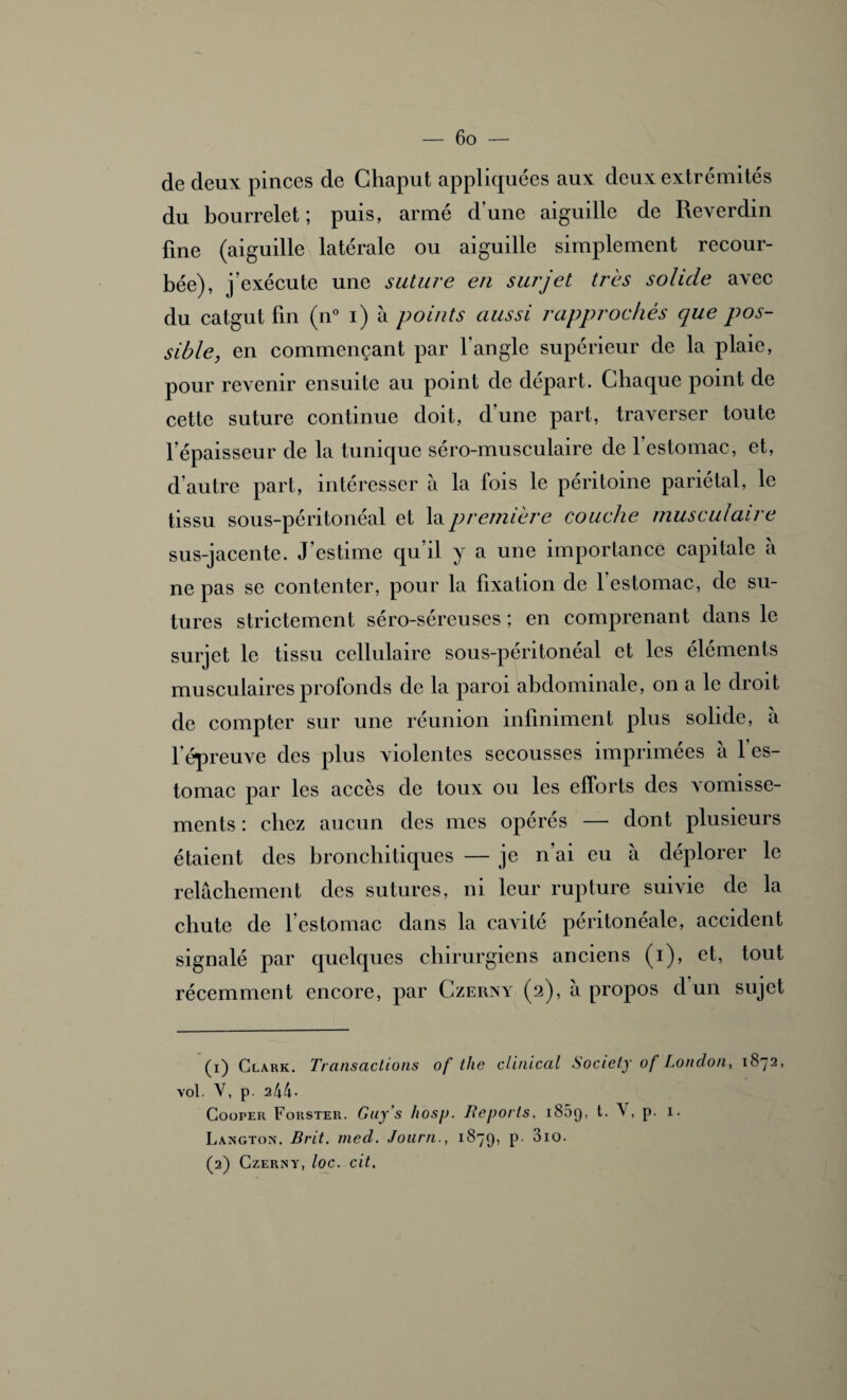 de deux pinces de Ghaput appliquées aux deux extrémités du bourrelet ; puis, armé d'une aiguille de Reverdin fine (aiguille latérale ou aiguille simplement recour¬ bée), j’exécute une suture en surjet très solide avec du catgut fin (n° i) à points aussi rapprochés que pos¬ sible, en commençant par l'angle supérieur de la plaie, pour revenir ensuite au point de départ. Chaque point de cette suture continue doit, d une part, traverser toute l'épaisseur de la tunique séro-musculaire de l’estomac, et, d’autre part, intéresser à la lois le péritoine pariétal, le tissu sous-péritonéal et la première couche musculaire sus-jacente. J’estime qu’il y a une importance capitale à ne pas se contenter, pour la fixation de 1 estomac, de su¬ tures strictement séro-séreuses ; en comprenant dans le surjet le tissu cellulaire sous-péritonéal et les éléments musculaires profonds de la paroi abdominale, on a le droit de compter sur une réunion infiniment plus solide, à l’épreuve des plus violentes secousses imprimées à l’es¬ tomac par les accès de toux ou les efforts des vomisse¬ ments : chez aucun des mes opérés — dont plusieurs étaient des bronchitiques — je n’ai eu à déplorer le relâchement des sutures, ni leur rupture suivie de la chute de l’estomac dans la cavité péritonéale, accident signalé par quelques chirurgiens anciens (i), et, tout récemment encore, par Czerny (2), à propos d un sujet (1) Clark. Transactions of tlie clinical Society of London, 1872, vol. V, p. 244- CoopEii Forster. Guy s hosp. Reports, 1809, t. V, p. 1. Langton. Brit. med. Journ., 1879, P- ^io. (2) Czerny, toc. cit.