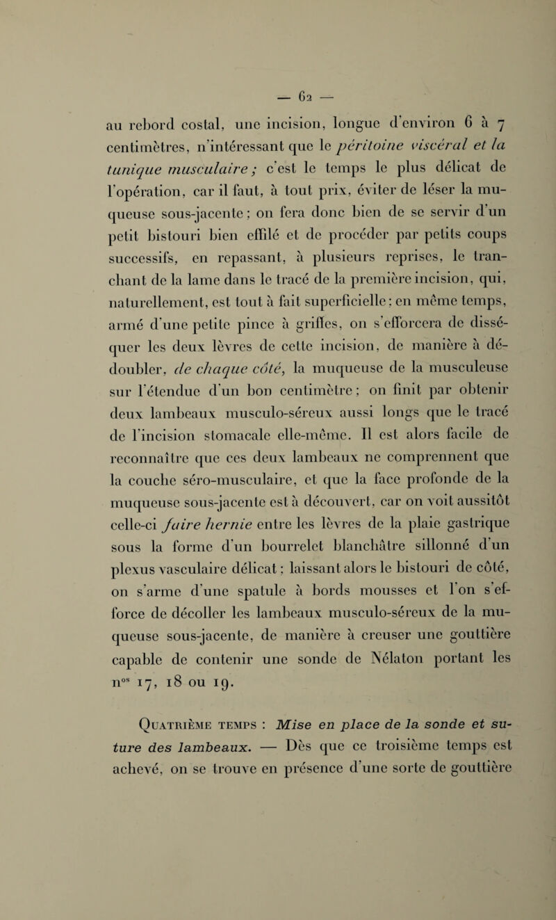 au rebord costal, une incision, longue d’environ 6 à 7 centimètres, n’intéressant que le péritoine viscéral et la tunique musculaire ; c est le temps le plus délicat de l’opération, car il faut, à tout prix, éviter de léser la mu¬ queuse sous-jacente ; on fera donc bien de se servir d un petit bistouri bien effilé et de procéder par petits coups successifs, en repassant, à plusieurs reprises, le tran¬ chant de la lame dans le tracé de la première incision, qui, naturellement, est tout à fait superficielle ; en même temps, armé d’une petite pince à grilles, on s’efforcera de dissé¬ quer les deux lèvres de cette incision, de manière à dé¬ doubler, de chaque côté, la muqueuse de la musculeuse sur l’étendue d’un bon centimètre ; on finit par obtenir deux lambeaux musculo-séreux aussi longs que le tracé de ] incision stomacale elle-même. Il est alors facile de reconnaître que ces deux lambeaux ne comprennent que la couclie séro-musculaire, et que la face profonde de la muqueuse sous-jacente est à découvert, car on voit aussitôt celle-ci faire hernie entre les lèvres de la plaie gastrique sous la forme d’un bourrelet blanchâtre sillonné d’un plexus vasculaire délicat : laissant alors le bistouri de côté, on s’arme dune spatule à bords mousses et Ion s ef¬ force de décoller les lambeaux musculo-séreux de la mu¬ queuse sous-jacente, de manière à creuser une gouttière capable de contenir une sonde de Nélaton portant les nos 17, 18 ou 19. Quatrième temps : Mise en place de la sonde et su- ture des lambeaux. — Dès que ce troisième temps est acheA^é, on se trompe en présence d’une sorte de gouttière