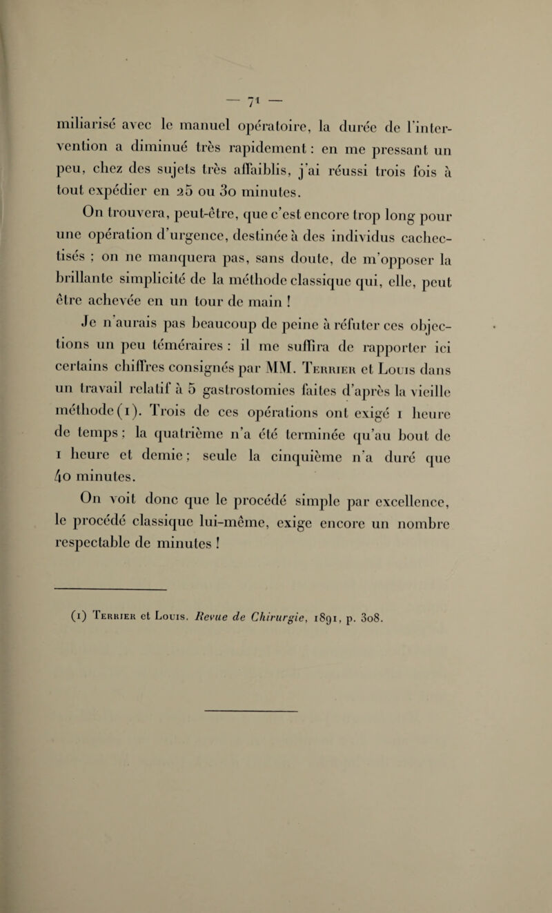 miliarisé avec le manuel opératoire, la durée de l'inter¬ vention a diminué très rapidement : en me pressant un peu, chez des sujets très affaiblis, j'ai réussi trois fois à tout expédier en 25 ou 3o minutes. On trouvera, peut-être, que c’est encore trop long pour une opération d’urgence, destinée à des individus cachec- tisés ; on ne manquera pas, sans doute, de m'opposer la brillante simplicité de la méthode classique qui, elle, peut être achevée en un tour de main ! Je n aurais pas beaucoup de peine à réfuter ces objec¬ tions un peu téméraires : il me suffira de rapporter ici certains chiffres consignés par MM. Terrier et Louis dans un travail relatif a 5 gastrostomies faites d’après la vieille méthode (1). Trois de ces opérations ont exigé 1 heure de temps ; la quatrième n’a été terminée qu’au bout de 1 heure et demie; seule la cinquième n'a duré que 4o minutes. O11 voit donc que le procédé simple par excellence, le procédé classique lui-même, exige encore un nombre respectable de minutes ! (1) Terkieh et Louis. Revue de Chirurgie, 1891, p. 3o8.