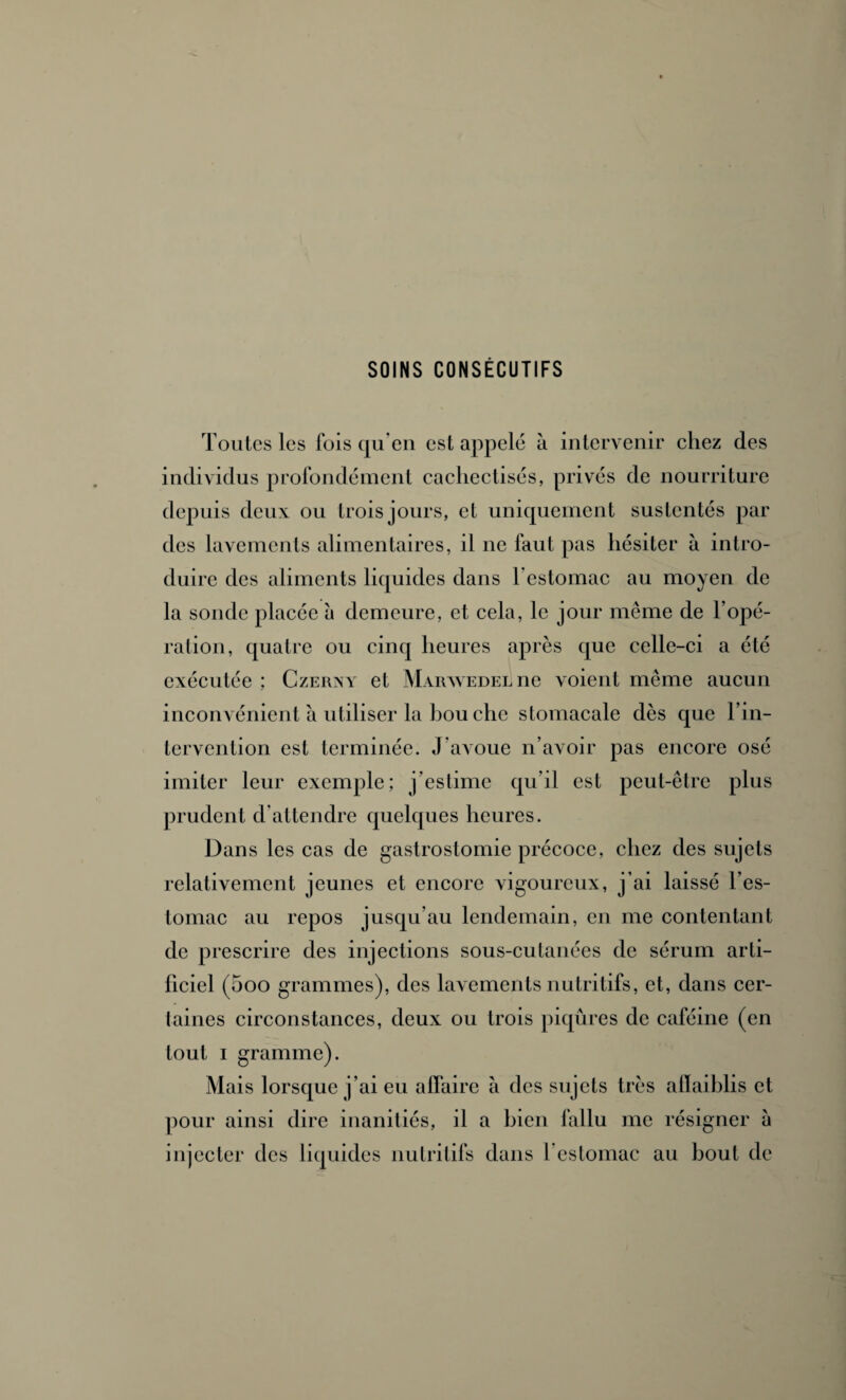 SOINS CONSÉCUTIFS Toutes les fois qu’en est appelé à intervenir chez des individus profondément cachectisés, privés de nourriture depuis deux ou trois jours, et uniquement sustentés par des lavements alimentaires, il ne faut pas hésiter à intro¬ duire des aliments liquides dans l’estomac au moyen de la sonde placée à demeure, et cela, le jour même de l’opé¬ ration, quatre ou cinq heures après que celle-ci a été exécutée ; Czerny et Marwedel ne voient même aucun inconvénient à utiliser la bou che stomacale dès que l’in¬ tervention est terminée. J’avoue n’avoir pas encore osé imiter leur exemple; j’estime qu’il est peut-être plus prudent d’attendre quelques heures. Dans les cas de gastrostomie précoce, chez des sujets relativement jeunes et encore vigoureux, j’ai laissé l’es¬ tomac au repos jusqu’au lendemain, en me contentant de prescrire des injections sous-cutanées de sérum arti¬ ficiel (5oo grammes), des lavements nutritifs, et, dans cer¬ taines circonstances, deux ou trois piqûres de caféine (en tout i gramme). Mais lorsque j’ai eu affaire à des sujets très alïaiblis et pour ainsi dire inanitiés, il a bien fallu me résigner à injecter des liquides nutritifs dans l’estomac au bout de