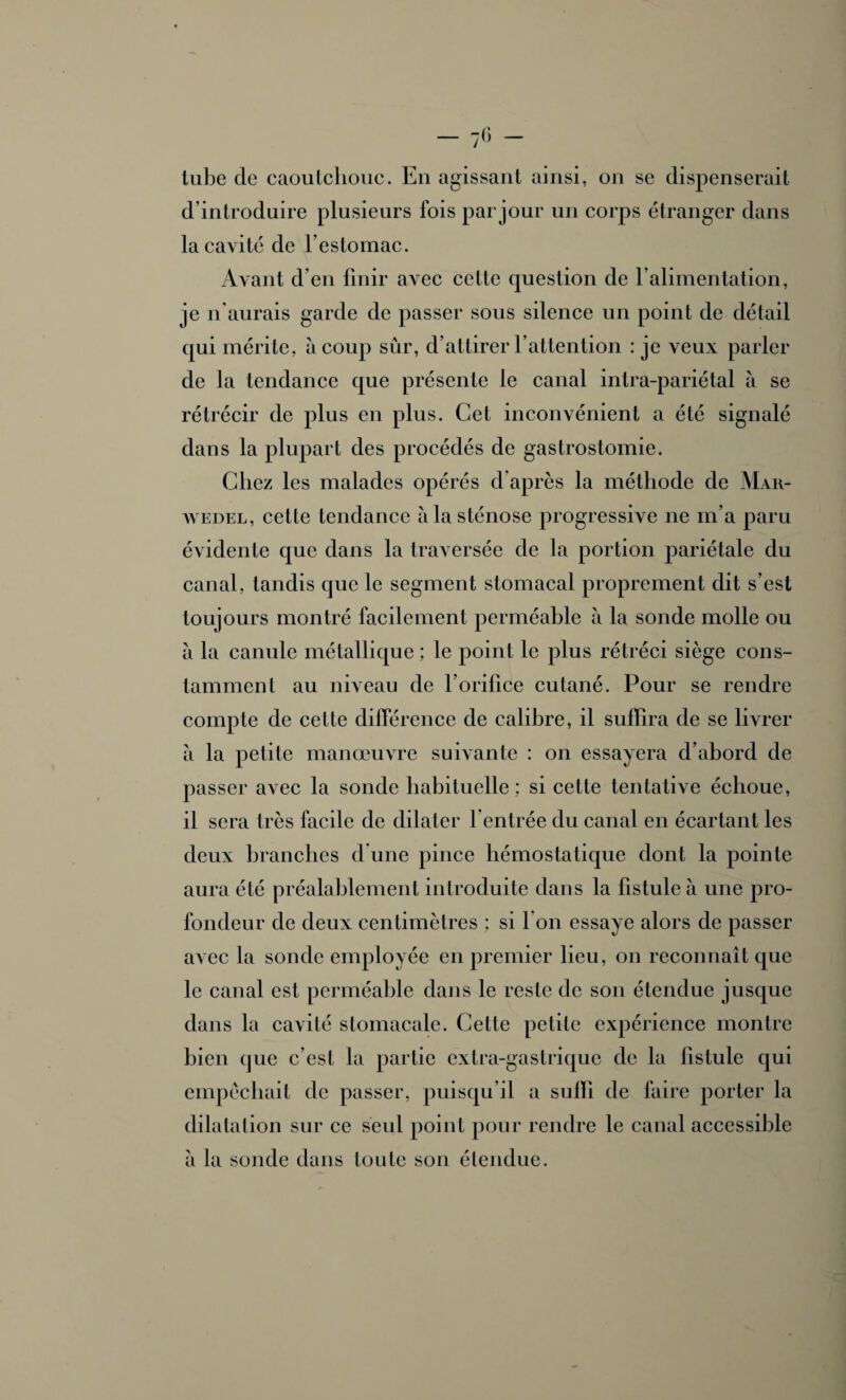 tube de caoutchouc. En agissant ainsi, on se dispenserait d’introduire plusieurs fois par jour un corps étranger dans la cavité de l’estomac. Avant d’en finir avec cette question de l’alimentation, je n'aurais garde de passer sous silence un point de détail qui mérite, à coup sûr, d’attirer l’attention : je veux parler de la tendance que présente le canal intra-pariétal à se rétrécir de plus en plus. Cet inconvénient a été signalé dans la plupart des procédés de gastrostomie. Chez les malades opérés d après la méthode de Mar- wedel, cette tendance à la sténose progressive ne m’a paru évidente que dans la traversée de la portion pariétale du canal, tandis que le segment stomacal proprement dit s’est toujours montré facilement perméable à la sonde molle ou à la canule métallique ; le point le plus rétréci siège cons¬ tamment au niveau de l’orifice cutané. Pour se rendre compte de cette différence de calibre, il suffira de se livrer à la petite manœuvre suivante : on essayera d’abord de passer avec la sonde habituelle; si cette tentative échoue, il sera très facile de dilater l'entrée du canal en écartant les deux branches d une pince hémostatique dont la pointe aura été préalablement introduite dans la fistule à une pro¬ fondeur de deux centimètres ; si 1 on essaye alors de passer avec la sonde employée en premier lieu, on reconnaît que le canal est perméable dans le reste de son étendue jusque dans la cavité stomacale. Celte petite expérience montre bien que c’est la partie extra-gastrique de la fistule qui empêchait de passer, puisqu’il a suffi de faire porter la dilatation sur ce seul point pour rendre le canal accessible a la sonde dans toute son étendue.