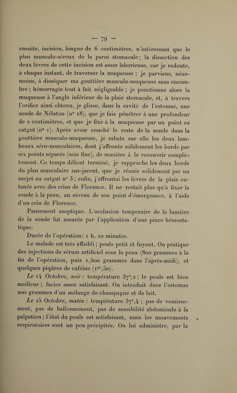 — 70 ensuite, incision, longue de G centimètres, n'intéressant que le plan musculo-séreux de la paroi stomacale; la dissection des deux lèvres de cette incision est assez laborieuse, car je redoute, à chaque instant, de traverser la muqueuse ; je parviens, néan¬ moins, à disséquer ma gouttière musculo-muqueuse sans encom¬ bre ; hémorragie tout à fait négligeable ; je ponctionne alors la muqueuse à l'angle inférieur de la plaie stomacale, et, à travers l’orifice ainsi obtenu, je glisse, dans la cavité de l’estomac, une sonde de Nélaton (n° 18), que je fais pénétrer à une profondeur de 2 centimètres, et que je fixe à la muqueuse par un point au catgut (n° i). Après avoir couché le reste delà sonde dans la gouttière musculo-muqueuse, je rabats sur elle les deux lam¬ beaux séro-musculaires, dont j'affronte solidement les bords par six points séparés (soie fine), de manière à le recouvrir complè¬ tement. Ce temps délicat terminé, je rapproche les deux bords du plan musculaire sus-jacent, que je réunis solidement par un surjet au catgut n° 3 ; enfin, j'affrontai les lèvres de la plaie cu¬ tanée avec des crins de Florence. Il ne restait plus qu’à fixer la sonde à la peau, au niveau de son point d'émergeance, à l'aide d'un crin de Florence. Pansement aseptique. L'occlusion temporaire de la lumière de la sonde fut assurée par l’application d'une pince hémosta¬ tique. Durée de l'opération: i h. io minutes. Le malade est très affaibli ; pouls petit et fuyant. On pratique des injections de sérum artificiel sous la peau (8oo grammes à la fin de l’opération, puis i,5oo grammes dans l'après-midi), et quelques piqûres de caféine (ier,5o). Le i4 Octobre, soir: température 87°,2 ; le pouls est bien meilleur ; faciès assez satisfaisant. On introduit dans l'estomac 200 grammes d’un mélange de champagne et de lait. Le i5 Octobre, matin : température 87°,4 ; pas de vomisse¬ ment, pas de ballonnement, pas de sensibilité abdominale à la palpation ; 1 état du pouls est satisfaisant, mais les mouvements * respiratoires sont un peu précipités. On lui administre, par la