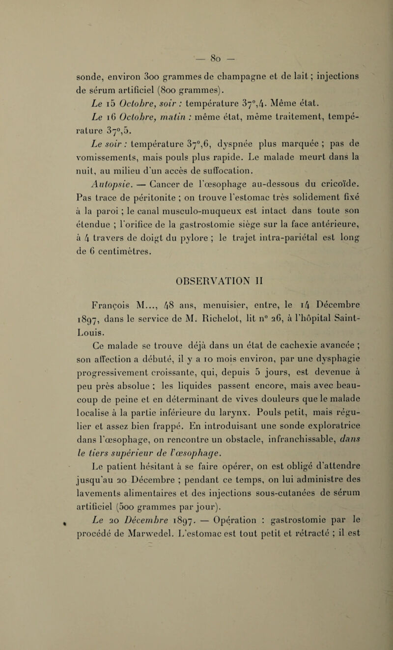 sonde, environ 3oo grammes de champagne et de lait ; injections de sérum artificiel (800 grammes). Le i5 Octobre, soir : température 37°,4- Même état. Le 16 Octobre, matin : même état, même traitement, tempé¬ rature 37°,5. Le soir : température 37°,6, dyspnée plus marquée ; pas de vomissements, mais pouls plus rapide. Le malade meurt dans la nuit, au milieu d'un accès de suffocation. Autopsie. — Cancer de l'œsophage au-dessous du cricoïde. Pas trace de péritonite ; on trouve l'estomac très solidement fixé à la paroi ; le canal musculo-muqueux est intact dans toute son étendue ; l'orifice de la gastrostomie siège sur la face antérieure, à 4 travers de doigt du pylore ; le trajet intra-pariétal est long de 6 centimètres. OBSERVATION II François M..., 48 ans, menuisier, entre, le i4 Décembre 1897, dans le service de M. Richelot, lit n° 2G, à l'hôpital Saint- Louis. Ce malade se trouve déjà dans un état de cachexie avancée ; son affection a débuté, il y a to mois environ, par une dysphagie progressivement croissante, qui, depuis 5 jours, est devenue à peu près absolue ; les liquides passent encore, mais avec beau¬ coup de peine et en déterminant de vives douleurs que le malade localise à la partie inférieure du larynx. Pouls petit, mais régu¬ lier et assez bien frappé. En introduisant une sonde exploratrice dans l'œsophage, on rencontre un obstacle, infranchissable, dans le tiers supérieur de l’œsophage. Le patient hésitant à se faire opérer, on est obligé d’attendre jusqu'au 20 Décembre ; pendant ce temps, on lui administre des lavements alimentaires et des injections sous-cutanées de sérum artificiel (5oo grammes par jour). Le 20 Décembre 1897. — Opération : gastrostomie par le procédé de Marwedel. I/estomac est tout petit et rétracté ; il est