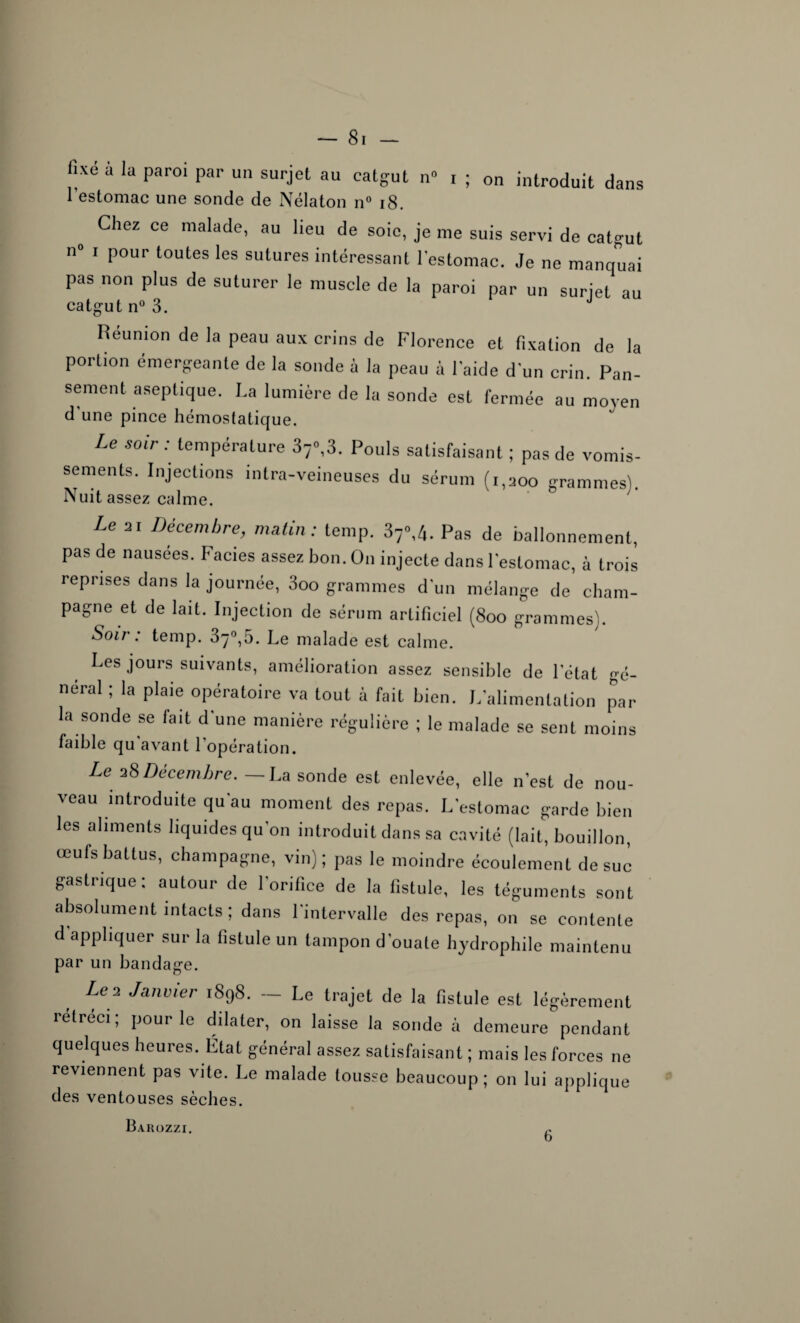 fîxe a la par01 par un surJet au catgut n° i ; on introduit dans l’estomac une sonde de Nélaton n° 18. Chez ce malade, au lieu de soie, je me suis servi de catgut n° 1 pour toutes les sutures intéressant l'estomac. Je ne manquai pas non plus de suturer le muscle de la paroi par un surjet au catgut n° 3. Reunion de la peau aux crins de Florence et fixation de la portion émergeante de la sonde à la peau à laide d'un crin. Pan¬ sement aseptique. La lumière de la sonde est fermée au moyen d une pince hémostatique. Le soir : température 37»,3. Pouls satisfaisant ; pas de vomis¬ sements. Injections intra-veineuses du sérum (i.aoo grammes). Nuit assez calme. Le 21 Dé™™t>re, matin: temp. 37<\4. Pas de ballonnement, pas de nausees. Faciès assez bon. On injecte dans l'estomac, à trois reprises dans la journée, 3oo grammes dun mélange de cham¬ pagne et de lait. Injection de sérum artificiel (8oo grammes). Soir: temp. 37°,5. Le malade est calme. Les jours suivants, amélioration assez sensible de l'état gé¬ néral ; la plaie opératoire va tout à fait bien. L'alimentation par la sonde se fait d'une manière régulière ; le malade se sent moins faible qu avant l'opération. Le 28 Décembre. La sonde est enlevée, elle n’est de nou¬ veau introduite qu au moment des repas. L'estomac garde bien les aliments liquides qu’on introduit dans sa cavité (lait, bouillon, œufs battus, champagne, vin) ; pas le moindre écoulement de suc gastrique: autour de l’orifice de la fistule, les téguments sont absolument intacts ; dans l’intervalle des repas, on se contente d'appliquer sur la fistule un tampon d’ouate hydrophile maintenu par un bandage. Le3 J^ier 1898. — Le trajet de la fistule est légèrement rétréci; pour le dilater, on laisse la sonde à demeure pendant quelques heures. État général assez satisfaisant ; mais les forces ne reviennent pas vite. Le malade tousse beaucoup; on lui applique des ventouses sèches. Barozzi. O