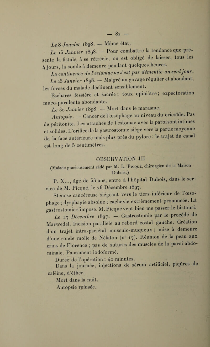 Le S Janvier 1898. — Même état. Le i5 Janvier 1898. — Pour combattre la tendance que pré¬ sente la fistule à se rétrécir, on est obligé de laisser, tous les 4 jours, la sonde à demeure pendant quelques heures. La continence Je l’estomac ne s’est pas démentie un seul jour. Le 25 Janvier 1898. - Malgré un gavage régulier et abondant, les forces du malade déclinent sensiblement. Eschares fessière et sacrée ; toux opiniâtre ; expectoration muco-purulente abondante. Le 3o Janvier 1898. — Mort dans le marasme. Autopsie. — Cancer de l'oesophage au niveau du cricoïde. Pas de péritonite. Les attaches de l’estomac avec la paroi sont intimes et solides. L'orifice de la gastrostomie siège vers la partie moyenne de la face antérieure mais plus près du pylore ; le trajet du canal est long de 5 centimètres. OBSERVATION III (Malade gracieusement cédé par M. L. Picqué, chirurgien de la Maison Dubois.) P. X..., âgé de 53 ans, entre à l’hôpital Dubois, dans le ser¬ vice de M. Picqué, le 2G Décembre 1897. Sténose cancéreuse siégeant vers le tiers inférieur de 1 œso¬ phage ; dysphagie absolue ; cachexie extrêmement prononcée. La gastrostomie s'impose. M. Picqué veut bien me passer le bistouii. Le 27 Décembre 1897. — Gastrostomie par le procédé de Marwedel. Incision parallèle au rebord costal gauche. Création d'un trajet intra-pariétal musculo-muqueux ; mise à demeure d'une sonde molle de Nélaton (n° 17). Réunion de la peau aux crins de Florence ; pas de sutures des muscles de la paroi abdo¬ minale. Pansement iodoformé. Durée de l’opération : 4o minutes. Dans la journée, injections de sérum artificiel, piqûres de caféine, d'éther. Mort dans la nuit. Autopsie refusée.